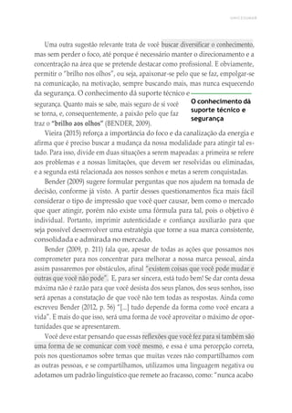 UNICESUMAR
Uma outra sugestão relevante trata de você buscar diversificar o conhecimento,
mas sem perder o foco, até porque é necessário manter o direcionamento e a
concentração na área que se pretende destacar como profissional. E obviamente,
permitir o “brilho nos olhos”, ou seja, apaixonar-se pelo que se faz, empolgar-se
na comunicação, na motivação, sempre buscando mais, mas nunca esquecendo
da segurança. O conhecimento dá suporte técnico e
segurança. Quanto mais se sabe, mais seguro de si você
se torna, e, consequentemente, a paixão pelo que faz
traz o “brilho aos olhos” (BENDER, 2009).
O conhecimento dá
suporte técnico e
segurança
Vieira (2015) reforça a importância do foco e da canalização da energia e
afirma que é preciso buscar a mudança da nossa modalidade para atingir tal es-
tado. Para isso, divide em duas situações a serem mapeadas: a primeira se refere
aos problemas e a nossas limitações, que devem ser resolvidas ou eliminadas,
e a segunda está relacionada aos nossos sonhos e metas a serem conquistadas.
Bender (2009) sugere formular perguntas que nos ajudem na tomada de
decisão, conforme já visto. A partir desses questionamentos fica mais fácil
considerar o tipo de impressão que você quer causar, bem como o mercado
que quer atingir, porém não existe uma fórmula para tal, pois o objetivo é
individual. Portanto, imprimir autenticidade e confiança auxiliarão para que
seja possível desenvolver uma estratégia que torne a sua marca consistente,
consolidada e admirada no mercado.
Bender (2009, p. 211) fala que, apesar de todas as ações que possamos nos
comprometer para nos concentrar para melhorar a nossa marca pessoal, ainda
assim passaremos por obstáculos, afinal “existem coisas que você pode mudar e
outras que você não pode”. E, para ser sincera, está tudo bem! Se dar conta dessa
máxima não é razão para que você desista dos seus planos, dos seus sonhos, isso
será apenas a constatação de que você não tem todas as respostas. Ainda como
escreveu Bender (2012, p. 56) “[...] tudo depende da forma como você encara a
vida”. E mais do que isso, será uma forma de você aproveitar o máximo de opor-
tunidades que se apresentarem.
Você deve estar pensando que essas reflexões que você fez para si também são
uma forma de se comunicar com você mesmo, e essa é uma percepção correta,
pois nos questionamos sobre temas que muitas vezes não compartilhamos com
as outras pessoas, e se compartilhamos, utilizamos uma linguagem negativa ou
adotamos um padrão linguístico que remete ao fracasso, como: “nunca acabo
 