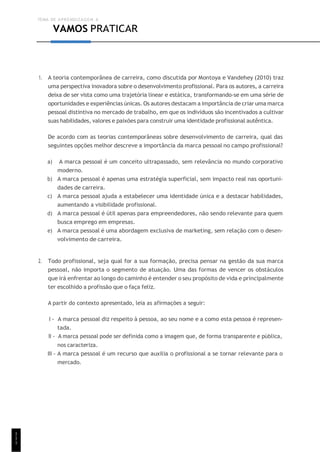 TEMA DE APRENDIZAGEM 6
1
1
1
VAMOS PRATICAR
1. A teoria contemporânea de carreira, como discutida por Montoya e Vandehey (2010) traz
uma perspectiva inovadora sobre o desenvolvimento profissional. Para os autores, a carreira
deixa de ser vista como uma trajetória linear e estática, transformando-se em uma série de
oportunidades e experiências únicas. Os autores destacam a importância de criar uma marca
pessoal distintiva no mercado de trabalho, em que os indivíduos são incentivados a cultivar
suas habilidades, valores e paixões para construir uma identidade profissional autêntica.
De acordo com as teorias contemporâneas sobre desenvolvimento de carreira, qual das
seguintes opções melhor descreve a importância da marca pessoal no campo profissional?
a) A marca pessoal é um conceito ultrapassado, sem relevância no mundo corporativo
moderno.
b) A marca pessoal é apenas uma estratégia superficial, sem impacto real nas oportuni-
dades de carreira.
c) A marca pessoal ajuda a estabelecer uma identidade única e a destacar habilidades,
aumentando a visibilidade profissional.
d) A marca pessoal é útil apenas para empreendedores, não sendo relevante para quem
busca emprego em empresas.
e) A marca pessoal é uma abordagem exclusiva de marketing, sem relação com o desen-
volvimento de carreira.
2. Todo profissional, seja qual for a sua formação, precisa pensar na gestão da sua marca
pessoal, não importa o segmento de atuação. Uma das formas de vencer os obstáculos
que irá enfrentar ao longo do caminho é entender o seu propósito de vida e principalmente
ter escolhido a profissão que o faça feliz.
A partir do contexto apresentado, leia as afirmações a seguir:
I - A marca pessoal diz respeito à pessoa, ao seu nome e a como esta pessoa é represen-
tada.
II - A marca pessoal pode ser definida como a imagem que, de forma transparente e pública,
nos caracteriza.
III - A marca pessoal é um recurso que auxilia o profissional a se tornar relevante para o
mercado.
 