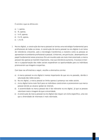 1
1
5
É correto o que se afirma em:
a) I, apenas.
b) III, apenas.
c) I e II, apenas.
d) II e III, apenas.
e) I, II e III.
3. Na era digital, a construção da marca pessoal se tornou uma estratégia fundamental para
profissionais de todas as áreas. A construção da marca pessoal na era digital é um tema
de relevância crescente, pois a tecnologia transformou a maneira como as pessoas se
apresentam no ambiente profissional e pessoal. A Internet, em particular, desempenha um
papel fundamental nesse processo. Em um mundo cada vez mais interconectado, a marca
pessoal não apenas se mantém importante, mas sua relevância aumenta. O acesso à inter-
net e a popularização das redes sociais expandiram as oportunidades para os indivíduos
promoverem sua imagem e expertise.
Com base nas afirmativas a seguir, escolha a alternativa correta:
a) A marca pessoal na era digital é menos importante do que era no passado, devido à
saturação das redes sociais.
b) Na era digital, a marca pessoal se limita apenas à presença nas redes sociais.
c) A era digital torna mais fácil para os indivíduos construírem e promoverem sua marca
pessoal devido ao alcance global da internet.
d) A autenticidade na marca pessoal não é tão relevante na era digital, já que as pessoas
valorizam mais a imagem do que a sinceridade.
e) A construção da marca pessoal na era digital não requer um nicho específico, uma vez
que a diversidade de interesses é mais valorizada.
 