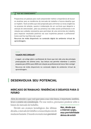 VAMOS RECORDAR?
A seguir, um artigo sobre o profissional do futuro que tem sido uma das principais
preocupações nos últimos anos. Sua leitura nos permite relembrar o cenário
proposto para 2018 e para 2020 com relação ao profissional do futuro. Vem comigo!
Recursos de mídia disponíveis no conteúdo digital do ambiente virtual de
aprendizagem.
PLAY NO CONHECIMENTO
Preparamos um podcast para você compreender melhor a importância de buscar
se atualizar para as tendências do mercado de trabalho e futuros desafios que
se impõem. Você acredita que está preparado para enfrentar as novas exigências
no processo de seleção, quanto á elaboração de um currículo que desperte a
atenção do selecionador, pela sua presença nas redes sociais profissionais e em
relação aos cuidados necessários para participar de uma entrevista de trabalho
para impactar resultados positivos nas suas trajetórias pessoal e profissional?
Como você faz isso? Bora dar o play?
Recursos de mídia disponíveis no conteúdo digital do ambiente virtual de
aprendizagem.
DESENVOLVA SEU POTENCIAL
MERCADO DE TRABALHO: TENDÊNCIAS E DESAFIOS PARA O
FUTURO
Além de entender o que você quer para a sua vida futura, é importante, também,
levar o cenário em consideração. Por esse motivo, precisamos ponderar sobre o
futuro do mercado de trabalho.
Devido aos avanços tecnológicos das últimas
décadas,o mercadodetrabalhoeanossarelaçãocomele
mudaram bastante. O mundo eramuito maisprevisível
Mas, desde que
a internet surgiu,
essa previsibilidade
deixou de existir
 