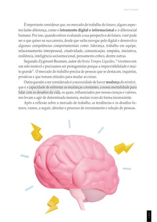 UNICESUMAR
1
8
1
É importante considerar que, no mercado de trabalho do futuro, alguns aspec-
tos farão diferença, como o letramento digital e informacional e o diferencial
humano. Por isso, quando estiver avaliando a sua perspectiva de futuro, você pode
ser o que quiser na sua carreira, desde que saiba navegar pelo digital e desenvolva
algumas competências comportamentais como: liderança, trabalho em equipe,
relacionamento interpessoal, criatividade, comunicação, empatia, iniciativa,
resiliência, inteligência socioemocional, pensamento crítico, dentre outras.
Segundo Zygmunt Bauman, autor do livro Tempos Líquidos, “vivemos em
um solo instável e precisamos ser protagonistas porque a imprevisibilidade é mui-
to grande”. O mercado de trabalho precisa de pessoas que se destacam, inquietas,
proativas e que tomam atitudes para mudar as coisas.
Outraquestão aser considerada é a necessidade de haver mudança do mindset,
que é a capacidade de enfrentar as mudanças constantes, a nossa mentalidade para
lidar com os desafios da vida, os quais, influenciados por nossas crenças e valores,
nos levam a agir de determinada maneira, muitas vezes de forma inconsciente.
Após a reflexão sobre o mercado de trabalho, as tendências e os desafios fu-
turos, vamos, a seguir, abordar o processo de recrutamento e seleção de pessoas.
 