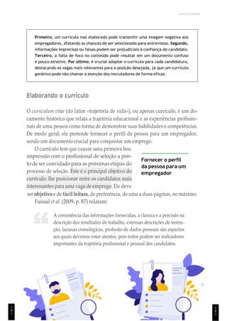 1
8
5
UNICESUMAR
“
Primeiro, um currículo mal elaborado pode transmitir uma imagem negativa aos
empregadores, afetando as chances de ser selecionado para entrevistas. Segundo,
informações imprecisas ou falsas podem ser prejudiciais à confiança do candidato.
Terceiro, a falta de foco no conteúdo pode resultar em um documento confuso
e pouco atrativo. Por último, é crucial adaptar o currículo para cada candidatura,
destacando as vagas mais relevantes para a posição desejada, já que um currículo
genérico pode não chamar a atenção dos recrutadores de forma eficaz.
Elaborando o currículo
O curriculum vitae (do latim «trajetória de vida»), ou apenas currículo, é um do-
cumento histórico que relata a trajetória educacional e as experiências profissio-
nais de uma pessoa como forma de demonstrar suas habilidades e competências.
De modo geral, ele pretende fornecer o perfil da pessoa para um empregador,
sendo um documento crucial para conquistar um emprego.
O currículo tem que causar uma primeira boa
impressão com o profissional de seleção a pon-
to de ser convidado para as próximas etapas do
processo de seleção. Este é o principal objetivo do
currículo: lhe posicionar entre os candidatos mais
interessantes para uma vaga de emprego. Ele deve
Fornecer o perfil
da pessoa para um
empregador
ser objetivo e de fácil leitura, de preferência, de uma a duas páginas, no máximo.
Faissal et al. (2009, p. 87) relatam:
A consistência das informações fornecidas, a clareza e a precisão na
descrição dos resultados de trabalho, extensas descrições de instru-
ção, lacunas cronológicas, profusão de dados pessoais são aspectos
aos quais devemos estar atentos, pois todos podem ser indicadores
importantes da trajetória profissional e pessoal dos candidatos.
1
8
1
 