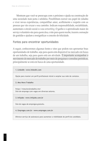 TEMA DE APRENDIZAGEM 7
1
9
1
Mostram que você se preocupa com o próximo e ajuda na construção de
uma sociedade mais justa e solidária. Possibilitam exercer seu papel de cidadão
e viver novas experiências, compartilhar amor, acolhimento e respeito com as
pessoas que vão cruzar o seu caminho. Indicam responsabilidade, sociabilidade,
aumentam o círculo social e o seu networking. O ganho e o aprendizado maior do
serviço voluntário são para quem doa, e não para quem recebe, trazem a sensação
de gratidão e ajudam a ressignificar o conceito de felicidade.
Fontes para encontrar oportunidades
A seguir, conheceremos algumas fontes e sites que podem nos apresentar boas
oportunidades de trabalho, seja para quem está disponível no mercado em busca
de um trabalho, seja para quem está em atividade. É importante acompanhar o
movimento do mercado de trabalho por meio de pesquisas e consultas periódicas,
principalmente se está em busca de uma oportunidade.
1. LinkedIn - www.linkedin.com
Opção para manter um perfil profissional visível e ampliar sua rede de contatos.
2. Meu Novo Trabalho
https://meunovotrabalho.me/
Site de emprego com vagas em diversos setores.
3. Infojobs - www.infojobs.com.br
Site de vagas de empregos gratuito.
4. Empregos.com.br - www.empregos.com.br
Oferece serviço de assinatura para aumentar a visibilidade do perfil do candidato.
 