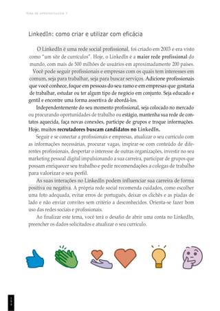 TEMA DE APRENDIZAGEM 7
1
9
4
LinkedIn: como criar e utilizar com eficácia
O LinkedIn é uma rede social profissional, foi criado em 2003 e era visto
como “um site de currículos”. Hoje, o LinkedIn é a maior rede profissional do
mundo, com mais de 500 milhões de usuários em aproximadamente 200 países.
Você pode seguir profissionais e empresas com os quais tem interesses em
comum, seja para trabalhar, seja para buscar serviços. Adicione profissionais
que você conhece, foque em pessoas do seu ramo e em empresas que gostaria
de trabalhar, estudar ou ter algum tipo de negócio em conjunto. Seja educado e
gentil e encontre uma forma assertiva de abordá-los.
Independentemente do seu momento profissional, seja colocado no mercado
ou procurando oportunidades de trabalho ou estágio, mantenha sua rede de con-
tatos aquecida, faça novas conexões, participe de grupos e troque informações.
Hoje, muitos recrutadores buscam candidatos no LinkedIn.
Seguir e se conectar a profissionais e empresas, atualizar o seu currículo com
as informações necessárias, procurar vagas, inspirar-se com conteúdo de dife-
rentes profissionais, despertar o interesse de outras organizações, investir no seu
marketing pessoal digital impulsionando a sua carreira, participar de grupos que
possam enriquecer seu trabalho e pedir recomendações a colegas de trabalho
para valorizar o seu perfil.
As suas interações no LinkedIn podem influenciar sua carreira de forma
positiva ou negativa. A própria rede social recomenda cuidados, como escolher
uma foto adequada, evitar erros de português, deixar os clichês e as piadas de
lado e não enviar convites sem critério a desconhecidos. Orienta-se fazer bom
uso das redes sociais e profissionais.
Ao finalizar este tema, você terá o desafio de abrir uma conta no LinkedIn,
preencher os dados solicitados e atualizar o seu currículo.
 