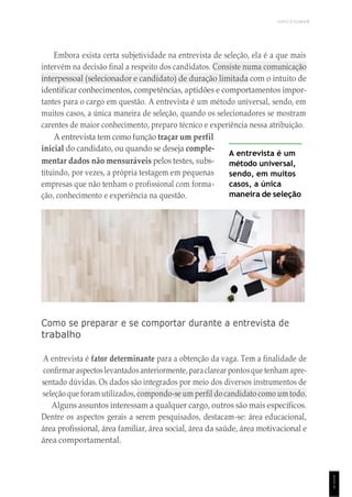 UNICESUMAR
1
1
1
Embora exista certa subjetividade na entrevista de seleção, ela é a que mais
intervém na decisão final a respeito dos candidatos. Consiste numa comunicação
interpessoal (selecionador e candidato) de duração limitada com o intuito de
identificar conhecimentos, competências, aptidões e comportamentos impor-
tantes para o cargo em questão. A entrevista é um método universal, sendo, em
muitos casos, a única maneira de seleção, quando os selecionadores se mostram
carentes de maior conhecimento, preparo técnico e experiência nessa atribuição.
A entrevista tem como função traçar um perfil
inicial do candidato, ou quando se deseja comple-
mentar dados não mensuráveis pelos testes, subs-
tituindo, por vezes, a própria testagem em pequenas
empresas que não tenham o profissional com forma-
ção, conhecimento e experiência na questão.
A entrevista é um
método universal,
sendo, em muitos
casos, a única
maneira de seleção
Como se preparar e se comportar durante a entrevista de
trabalho
A entrevista é fator determinante para a obtenção da vaga. Tem a finalidade de
confirmar aspectoslevantadosanteriormente, paraclarear pontosquetenham apre-
sentado dúvidas. Os dados são integrados por meio dos diversos instrumentos de
seleção que foram utilizados, compondo-se um perfil do candidato como um todo.
Alguns assuntos interessam a qualquer cargo, outros são mais específicos.
Dentre os aspectos gerais a serem pesquisados, destacam-se: área educacional,
área profissional, área familiar, área social, área da saúde, área motivacional e
área comportamental.
 