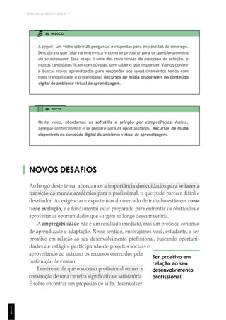 TEMA DE APRENDIZAGEM 7
1
1
4
EU INDICO
A seguir, um vídeo sobre 25 perguntas e respostas para entrevistas de emprego.
Descubra o que falar na entrevista e como se preparar para os questionamentos
do selecionador. Essa etapa é uma das mais tensas do processo de seleção, e
muitos candidatos ficam com dúvidas, sem saber o que responder. Vamos conferir
e buscar novos aprendizados para responder aos questionamentos feitos com
mais tranquilidade e propriedade? Recursos de mídia disponíveis no conteúdo
digital do ambiente virtual de aprendizagem.
EM FOCO
Neste vídeo, abordamos os softskills e seleção por competências. Assista,
agregue conhecimento e se prepare para as oportunidades! Recursos de mídia
disponíveis no conteúdo digital do ambiente virtual de aprendizagem.
NOVOS DESAFIOS
Ao longo deste tema, abordamos a importância dos cuidados para se fazer a
transição do mundo acadêmico para o profissional, o que pode parecer difícil e
desafiador. As exigências e expectativas do mercado de trabalho estão em cons-
tante evolução, e é fundamental estar preparado para enfrentar os obstáculos e
aproveitar as oportunidades que surgem ao longo dessa trajetória.
A empregabilidade não é um resultado imediato, mas um processo contínuo
de aprendizado e adaptação. Nesse sentido, encorajamos você, estudante, a ser
proativo em relação ao seu desenvolvimento profissional, buscando oportuni-
dades de estágio, participando de projetos sociais e
aproveitando ao máximo os recursos oferecidos pela
instituição de ensino.
Lembre-se de que o sucesso profissional requer a
construção de uma carreira significativa e satisfatória.
É sobre encontrar um propósito de vida, desenvolver
Ser proativo em
relação ao seu
desenvolvimento
profissional
 