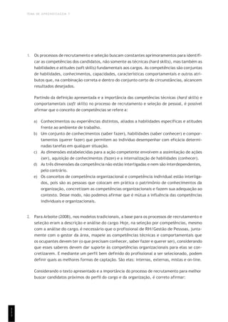 TEMA DE APRENDIZAGEM 7
1
1
1
1. Os processos de recrutamento e seleção buscam constantes aprimoramentos para identifi-
car as competências dos candidatos, não somente as técnicas (hard skills), mas também as
habilidades e atitudes (soft skills) fundamentais aos cargos. As competências são conjuntas
de habilidades, conhecimentos, capacidades, características comportamentais e outros atri-
butos que, na combinação correta e dentro do conjunto certo de circunstâncias, alcancem
resultados desejados.
Partindo da definição apresentada e a importância das competências técnicas (hard skills) e
comportamentais (soft skills) no processo de recrutamento e seleção de pessoal, é possível
afirmar que o conceito de competências se refere a:
a) Conhecimentos ou experiências distintos, aliados a habilidades específicas e atitudes
frente ao ambiente de trabalho.
b) Um conjunto de conhecimentos (saber fazer), habilidades (saber conhecer) e compor-
tamentos (querer fazer) que permitem ao indivíduo desempenhar com eficácia determi-
nadas tarefas em qualquer situação.
c) As dimensões estabelecidas para a ação competente envolvem a assimilação de ações
(ser), aquisição de conhecimentos (fazer) e a internalização de habilidades (conhecer).
d) As três dimensões da competência não estão interligadas e nem são interdependentes,
pelo contrário.
e) Os conceitos de competência organizacional e competência individual estão interliga-
dos, pois são as pessoas que colocam em prática o patrimônio de conhecimentos da
organização, concretizam as competências organizacionais e fazem sua adequação ao
contexto. Desse modo, não podemos afirmar que é mútua a influência das competências
individuais e organizacionais.
2. Para Arboite (2008), nos modelos tradicionais, a base para os processos de recrutamento e
seleção eram a descrição e análise do cargo. Hoje, na seleção por competências, mesmo
com a análise do cargo, é necessário que o profissional de RH/Gestão de Pessoas, junta-
mente com o gestor da área, mapeie as competências técnicas e comportamentais que
os ocupantes devem ter (o que precisam conhecer, saber fazer e querer ser), considerando
que esses saberes devem dar suporte às competências organizacionais para elas se con-
cretizarem. E mediante um perfil bem definido do profissional a ser selecionado, podem
definir quais as melhores formas de captação. São elas: internas, externas, mistas e on-line.
Considerando o texto apresentado e a importância do processo de recrutamento para melhor
buscar candidatos próximos do perfil do cargo e da organização, é correto afirmar:
 
