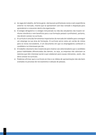 1
1
8
a) As vagas de trabalho, de forma geral, não buscam profissionais novos e sem experiência
anterior no mercado, mesmo que se apresentem com boa vontade e disposição para
aprenderem e crescerem dentro da organização.
b) O estágio obrigatório e o estágio remunerado na vida dos estudantes não trazem ne-
nhuma relevância e nem benefícios para a sua formação pessoal e profissional, portanto,
não devem constar no currículo.
c) O currículo é uma das ferramentas importantes do mercado de trabalho para conseguir
um emprego na sua área de formação. O currículo serve como um cartão de visitas
para os novos recrutadores, é um documento em que os empregadores conhecem o
candidato e se interessam por ele.
d) O trabalho voluntario não é essencial para mostrar aos selecionadores que o candidato
possui habilidades diferenciadas dos demais, ou seja, as empresas não valorizam os
talentos que têm interesse social e que colaboram para causas relevantes, assim, não
deve constar no currículo.
e) Podemos afirmar que o currículo on-line e os vídeos de apresentação não são bem
avaliados no processo de recrutamento e seleção de pessoas.
 