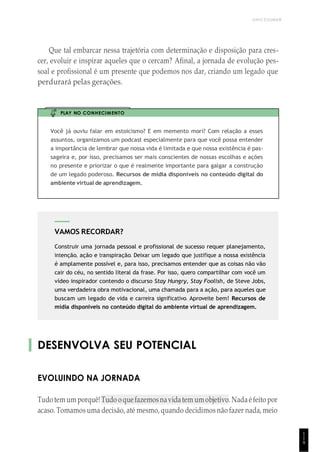 UNICESUMAR
1
1
9
VAMOS RECORDAR?
Construir uma jornada pessoal e profissional de sucesso requer planejamento,
intenção, ação e transpiração. Deixar um legado que justifique a nossa existência
é amplamente possível e, para isso, precisamos entender que as coisas não vão
cair do céu, no sentido literal da frase. Por isso, quero compartilhar com você um
vídeo inspirador contendo o discurso Stay Hungry, Stay Foolish, de Steve Jobs,
uma verdadeira obra motivacional, uma chamada para a ação, para aqueles que
buscam um legado de vida e carreira significativo. Aproveite bem! Recursos de
mídia disponíveis no conteúdo digital do ambiente virtual de aprendizagem.
Que tal embarcar nessa trajetória com determinação e disposição para cres-
cer, evoluir e inspirar aqueles que o cercam? Afinal, a jornada de evolução pes-
soal e profissional é um presente que podemos nos dar, criando um legado que
perdurará pelas gerações.
PLAY NO CONHECIMENTO
Você já ouviu falar em estoicismo? E em memento mori? Com relação a esses
assuntos, organizamos um podcast especialmente para que você possa entender
a importância de lembrar que nossa vida é limitada e que nossa existência é pas-
sageira e, por isso, precisamos ser mais conscientes de nossas escolhas e ações
no presente e priorizar o que é realmente importante para galgar a construção
de um legado poderoso. Recursos de mídia disponíveis no conteúdo digital do
ambiente virtual de aprendizagem.
DESENVOLVA SEU POTENCIAL
EVOLUINDO NA JORNADA
Tudotemum porquê!Tudo oquefazemosnavidatem umobjetivo.Nadaéfeito por
acaso. Tomamos uma decisão, até mesmo, quando decidimos não fazer nada, meio
 