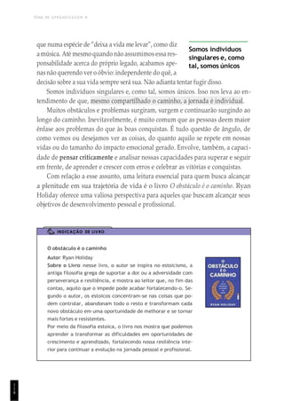 TEMA DE APRENDIZAGEM 8
1
1
8
que numa espécie de “deixa a vida me levar”, como diz
a música. Até mesmo quando não assumimos essares-
ponsabilidade acerca do próprio legado, acabamos ape-
nas não querendo ver o óbvio: independente do quê, a
Somos indivíduos
singulares e, como
tal, somos únicos
decisão sobre a sua vida sempre será sua. Não adianta tentar fugir disso.
Somos indivíduos singulares e, como tal, somos únicos. Isso nos leva ao en-
tendimento de que, mesmo compartilhado o caminho, a jornada é individual.
Muitos obstáculos e problemas surgiram, surgem e continuarão surgindo ao
longo do caminho. Inevitavelmente, é muito comum que as pessoas deem maior
ênfase aos problemas do que às boas conquistas. É tudo questão de ângulo, de
como vemos ou desejamos ver as coisas, do quanto aquilo se repete em nossas
vidas ou do tamanho do impacto emocional gerado. Envolve, também, a capaci-
dade de pensar criticamente e analisar nossas capacidades para superar e seguir
em frente, de aprender e crescer com erros e celebrar as vitórias e conquistas.
Com relação a esse assunto, uma leitura essencial para quem busca alcançar
a plenitude em sua trajetória de vida é o livro O obstáculo é o caminho. Ryan
Holiday oferece uma valiosa perspectiva para aqueles que buscam alcançar seus
objetivos de desenvolvimento pessoal e profissional.
INDICAÇÃO DE LIVRO
O obstáculo é o caminho
Autor: Ryan Holiday
Sobre o Livro: nesse livro, o autor se inspira no estoicismo, a
antiga filosofia grega de suportar a dor ou a adversidade com
perseverança e resiliência, e mostra ao leitor que, no fim das
contas, aquilo que o impede pode acabar fortalecendo-o. Se-
gundo o autor, os estoicos concentram-se nas coisas que po-
dem controlar, abandonam todo o resto e transformam cada
novo obstáculo em uma oportunidade de melhorar e se tornar
mais fortes e resistentes.
Por meio da filosofia estoica, o livro nos mostra que podemos
aprender a transformar as dificuldades em oportunidades de
crescimento e aprendizado, fortalecendo nossa resiliência inte-
rior para continuar a evolução na jornada pessoal e profissional.
 