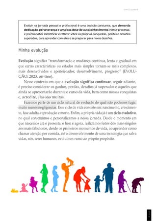 UNICESUMAR
1
1
1
Evoluir na jornada pessoal e profissional é uma decisão constante, que demanda
dedicação, perseverança e uma boa dose de autoconhecimento. Nesse processo,
é preciso saber identificar e refletir sobre as próprias conquistas, perdas e desafios
superados, para aprender com eles e se preparar para novos desafios.
Minha evolução
Evolução significa “transformação e mudança contínua, lenta e gradual em
que certas características ou estados mais simples tornam-se mais complexos,
mais desenvolvidos e aperfeiçoados; desenvolvimento, progresso” (EVOLU-
ÇÃO, 2023, on-line).
Nesse contexto em que a evolução significa continuar, seguir adiante,
é preciso considerar os ganhos, perdas, desafios já superados e aqueles que
ainda se apresentarão durante o curso da vida, bem como nossas conquistas
e, acredite, elas são muitas.
Fazemos parte de um ciclo natural de evolução do qual não podemos fugir,
muito menos negligenciar. Esse ciclo de vida consiste em: nascimento, crescimen-
to, fase adulta, reprodução e morte. Enfim, a própria vida já é um ciclo evolutivo,
no qual construímos e personalizamos a nossa jornada. Desde o momento em
que nascemos até o presente, o hoje e agora, realizamos feitos dos mais singelos
aos mais fabulosos, desde os primeiros momentos de vida, ao aprender como
chamar atenção por comida, até o desenvolvimento de uma tecnologia que salva
vidas, nós, seres humanos, evoluímos rumo ao próprio propósito.
 