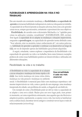 UNICESUMAR
1
1
1
FLEXIBILIDADE E APRENDIZAGEM NA VIDA E NO
TRABALHO
Em um mundo em constante mudança, a flexibilidade e a capacidade de
aprendersetornaram habilidadesindispensáveis,tantonavidaquantonotrabalho.
Acapacidade de ser flexível perante assituações adversas,bem como a de aprender
coisas novas, sempre que necessário, certamente o aproximará dos seus objetivos.
Flexibilidade, de acordo com o dicionário Michaelis, é a “aptidão para
coisas ou aplicações variadas; versatilidade” (FLEXIBILIDADE, 2023, on-line).
Está ligada à capacidade de se adaptar às mudanças e situações imprevisíveis,
enquanto a aprendizagem, ou capacidade de aprender termo definido como
“ficar sabendo, reter na memória, tomar conhecimento de”, em outras palavras,
é a habilidade de aprender a aprender e continuar a se desenvolver ao longo da
vida, em vez de depender apenas das habilidades que já foram adquiridas.
A seguir, estudante, vamos explorar a importância da flexibilidade e da
capacidade de aprender na vida e no trabalho, bem como fornecer exemplos
práticos de como essas habilidades podem ser desenvolvidas e utilizadas em
diferentes situações.
Flexibilidade na vida e no trabalho
A flexibilidade na vida é a capacidade de se adaptar
a novas situações e mudanças de forma rápida e efi-
ciente. Isso inclui mudanças em nossa rotina diária,
mudanças na vida pessoal e mudanças no ambiente
Essa versatilidade
é cada vez mais
essencial
social. A flexibilidade é essencial para lidar com mudanças repentinas e até
mesmo imprevisíveis na vida, como a perda de um emprego, uma mudança
inesperada de cidade, um problema de saúde, a chegada de um bebê etc.
Um exemplo de como a flexibilidade pode ser útil na vida é a capacidade de
se adaptar a uma nova cidade. Mudar para um novo lugar pode, num primei-
ro momento, ser uma experiência estressante, mas aqueles que são flexíveis e
adaptáveis podem, rapidamente, se ajustar à nova vida. Isso inclui se familiarizar
com a cultura local, encontrar novos amigos e construir novos laços e rede de
relacionamento (networking).
 