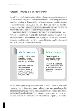 TEMA DE APRENDIZAGEM 8
1
1
8
Autoconhecimento e a autoperformance
Éinegável,estudante,quebuscaraexcelênciaealcançarresultadosextraordinários
são metas ambiciosas para indivíduos e organizações. No entanto, para alcançar
o tão famigerado alto desempenho, é necessário levar em consideração não
apenas as habilidades técnicas, mas, também, a dimensão pessoal do indivíduo.
Nesse sentido, o autoconhecimento e o autodesempenho aparecem como fatores
fundamentais para o alcance da excelência pessoal e profissional.
A principal diferença entre autoperformance e alta performance é que o
primeiro se concentra no desempenho individual, enquanto o segundo se re-
fere a um grupo de indivíduos ou uma equipe que alcança resultados excep-
cionais em relação às metas e objetivos traçados. São como padrões estabelecidos
para se alcançar um desempenho superior.
Alta Performance
Envolve o estabelecimento
de padrões e metas
desafiadoras, e a busca
constante pela excelência.
É geralmente orientada
para resultados e é
mensurável, e pode ser
medida em termos de
produtividade, qualidade,
lucro, entre outros.
Autoperformance
Envolve a busca pela
automotivação, autocon-
fiança e autossuperação.
É mais subjetiva e difícil de
medir, uma vez que se trata
do desempenho de uma
única pessoa em relação a
si mesma.
Por isso, um dos primeiros passos para evoluir na jornada pessoal e profissional
e alcançar a alta performance é o desenvolvimento do autoconhecimento. Isso
inclui a reflexão sobre seus valores, habilidades, interesses e desafios, para identifi-
car suas fortalezas e fragilidades. É importante ser honesto consigo mesmo, reco-
nhecer as áreas em que precisa melhorar e buscar ajuda e suporte, se necessário.
 