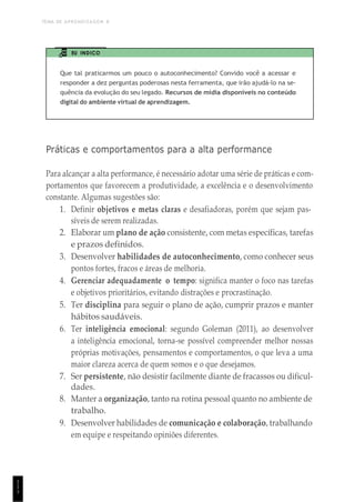 TEMA DE APRENDIZAGEM 8
1
1
1
EU INDICO
Que tal praticarmos um pouco o autoconhecimento? Convido você a acessar e
responder a dez perguntas poderosas nesta ferramenta, que irão ajudá-lo na se-
quência da evolução do seu legado. Recursos de mídia disponíveis no conteúdo
digital do ambiente virtual de aprendizagem.
Práticas e comportamentos para a alta performance
Para alcançar a alta performance, é necessário adotar uma série de práticas e com-
portamentos que favorecem a produtividade, a excelência e o desenvolvimento
constante. Algumas sugestões são:
1. Definir objetivos e metas claras e desafiadoras, porém que sejam pas-
síveis de serem realizadas.
2. Elaborar um plano de ação consistente, com metas específicas, tarefas
e prazos definidos.
3. Desenvolver habilidades de autoconhecimento, como conhecer seus
pontos fortes, fracos e áreas de melhoria.
4. Gerenciar adequadamente o tempo: significa manter o foco nas tarefas
e objetivos prioritários, evitando distrações e procrastinação.
5. Ter disciplina para seguir o plano de ação, cumprir prazos e manter
hábitos saudáveis.
6. Ter inteligência emocional: segundo Goleman (2011), ao desenvolver
a inteligência emocional, torna-se possível compreender melhor nossas
próprias motivações, pensamentos e comportamentos, o que leva a uma
maior clareza acerca de quem somos e o que desejamos.
7. Ser persistente, não desistir facilmente diante de fracassos ou dificul-
dades.
8. Manter a organização, tanto na rotina pessoal quanto no ambiente de
trabalho.
9. Desenvolver habilidades de comunicação e colaboração, trabalhando
em equipe e respeitando opiniões diferentes.
 