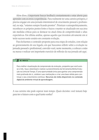 TEMA DE APRENDIZAGEM 8
1
1
1
Além disso, é importante buscar feedback constantemente e estar aberto para
aprender com os erros e experiências. Para realmente ter uma carreira próspera, é
preciso engajar em uma jornada interminável de crescimento pessoal e profissio-
nal, ou seja, “estamos sempre ficando prontos”. Priorizar o autoaperfeiçoamento,
reconhecer os próprios pontos fortes e fracos e manter-se atualizado em sua área
são medidas críticas para se destacar no atual clima de competitividade e altas
expectativas. Em última análise, apenas aqueles que investem ativamente em si
terão sucesso neste cenário em constante evolução.
Para fecharmos o conteúdo proposto para essa etapa de estudos, com relação
ao gerenciamento do seu legado, em que buscamos refletir sobre a evolução na
jornada pessoal e profissional, convido você, neste momento, a colocar a mão
na massa e realizar um importante exercício de reflexão da sua jornada até aqui.
EU INDICO
Para melhor visualização da compreensão da evolução, proponho que você aces-
se o link, faça o download e realize o preenchimento da ferramenta Minha Evolu-
ção na Linha do Tempo. É uma oportunidade única para ganhar uma compreensão
mais profunda de si, celebrar suas realizações e criar uma base sólida para con-
tinuar o seu crescimento contínuo. Recursos de mídia disponíveis no conteúdo
digital do ambiente virtual de aprendizagem.
A sua carreira não pode esperar mais tempo. Quais decisões você tomará hoje
para ter o futuro com o qual tanto sonha?
 