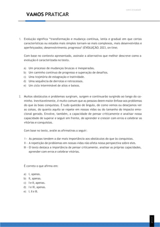 UNICESUMAR
1
1
5
VAMOS PRATICAR
1. Evolução significa “transformação e mudança contínua, lenta e gradual em que certas
características ou estados mais simples tornam-se mais complexos, mais desenvolvidos e
aperfeiçoados; desenvolvimento, progresso” (EVOLUÇÃO, 2023, on-line).
Com base no contexto apresentado, assinale a alternativa que melhor descreve como a
evolução é caracterizada no texto.
a) Um processo de mudanças bruscas e inesperadas.
b) Um caminho contínuo de progresso e superação de desafios.
c) Uma trajetória de estagnação e inatividade.
d) Uma sequência de derrotas e retrocessos.
e) Um ciclo interminável de altos e baixos.
2. Muitos obstáculos e problemas surgiram, surgem e continuarão surgindo ao longo do ca-
minho. Inevitavelmente, é muito comum que as pessoas deem maior ênfase aos problemas
do que às boas conquistas. É tudo questão de ângulo, de como vemos ou desejamos ver
as coisas, do quanto aquilo se repete em nossas vidas ou do tamanho do impacto emo-
cional gerado. Envolve, também, a capacidade de pensar criticamente e analisar nossa
capacidade de superar e seguir em frente, de aprender e crescer com erros e celebrar as
vitórias e conquistas.
Com base no texto, avalie as afirmativas a seguir:
I - As pessoas tendem a dar mais importância aos obstáculos do que às conquistas.
II - A repetição de problemas em nossas vidas não afeta nossa perspectiva sobre eles.
III - O texto destaca a importância de pensar criticamente, analisar as próprias capacidades,
aprender com erros e celebrar vitórias.
É correto o que afirma em:
a) I, apenas.
b) II, apenas.
c) I e II, apenas.
d) I e III, apenas.
e) I, II e III.
 