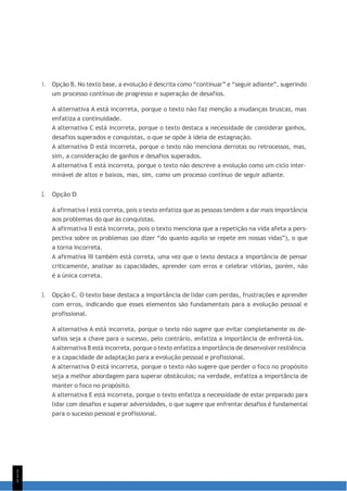 1
1
1
1. Opção B. No texto base, a evolução é descrita como “continuar” e “seguir adiante”, sugerindo
um processo contínuo de progresso e superação de desafios.
A alternativa A está incorreta, porque o texto não faz menção a mudanças bruscas, mas
enfatiza a continuidade.
A alternativa C está incorreta, porque o texto destaca a necessidade de considerar ganhos,
desafios superados e conquistas, o que se opõe à ideia de estagnação.
A alternativa D está incorreta, porque o texto não menciona derrotas ou retrocessos, mas,
sim, a consideração de ganhos e desafios superados.
A alternativa E está incorreta, porque o texto não descreve a evolução como um ciclo inter-
minável de altos e baixos, mas, sim, como um processo contínuo de seguir adiante.
2. Opção D.
A afirmativa I está correta, pois o texto enfatiza que as pessoas tendem a dar mais importância
aos problemas do que às conquistas.
A afirmativa II está incorreta, pois o texto menciona que a repetição na vida afeta a pers-
pectiva sobre os problemas (ao dizer “do quanto aquilo se repete em nossas vidas”), o que
a torna incorreta.
A afirmativa III também está correta, uma vez que o texto destaca a importância de pensar
criticamente, analisar as capacidades, aprender com erros e celebrar vitórias, porém, não
é a única correta.
3. Opção C. O texto base destaca a importância de lidar com perdas, frustrações e aprender
com erros, indicando que esses elementos são fundamentais para a evolução pessoal e
profissional.
A alternativa A está incorreta, porque o texto não sugere que evitar completamente os de-
safios seja a chave para o sucesso, pelo contrário, enfatiza a importância de enfrentá-los.
A alternativa B está incorreta, porque o texto enfatiza a importância de desenvolver resiliência
e a capacidade de adaptação para a evolução pessoal e profissional.
A alternativa D está incorreta, porque o texto não sugere que perder o foco no propósito
seja a melhor abordagem para superar obstáculos; na verdade, enfatiza a importância de
manter o foco no propósito.
A alternativa E está incorreta, porque o texto enfatiza a necessidade de estar preparado para
lidar com desafios e superar adversidades, o que sugere que enfrentar desafios é fundamental
para o sucesso pessoal e profissional.
 
