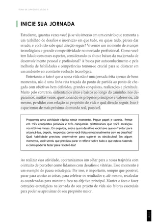 TEMA DE APRENDIZAGEM 9
INICIE SUA JORNADA
Estudante, quantas vezes você já se viu imerso em um cenário que remonta a
um turbilhão de desafios e incertezas em que tudo, ou quase tudo, parece dar
errado, e você não sabe qual direção seguir? Vivemos um momento de avanços
tecnológicos e grande competitividade no mercado profissional. Como você
tem lidado com esses aspectos, considerando os altos e baixos da sua jornada de
desenvolvimento pessoal e profissional? A busca por autoconhecimento e pela
melhoria de habilidades e competências tornou-se crucial para se destacar em
um ambiente em constante evolução tecnológica.
Entretanto, o fato é que a nossa vida não é uma jornada feita apenas de bons
momentos, não é uma linha reta traçada do ponto de partida ao ponto de che-
gada com objetivos bem definidos, grandes conquistas, realizações e plenitude.
Muito pelo contrário, enfrentamos altos e baixos ao longo do caminho, nos de-
paramos, muitas vezes, questionando os próprios princípios e valores ou, até
mesmo, perdidos com relação ao propósito de vida e qual direção seguir. Isso é
o que temos de mais próximo do mundo real, possível.
Propomos uma atividade rápida nesse momento. Pegue papel e caneta. Pense
em três conquistas pessoais e três conquistas profissionais que você alcançou
nos últimos meses. Em seguida, anote quais desafios você teve que enfrentar para
alcançá-las, depois, responda: como você lidou emocionalmente com os desafios?
Qual habilidade precisou desenvolver para superar os obstáculos? Em algum
momento, você sentiu que precisou parar e refletir sobre tudo o que estava fazendo
e como poderia fazer para resolvê-los?
Ao realizar essa atividade, oportunizamos um olhar para a nossa trajetória com
o intuito de perceber como lidamos com desafios e vitórias. Esse momento é
um exemplo de pausa estratégica. Por isso, é importante, sempre que possível,
parar para ajustar as coisas, para celebrar os resultados e, até mesmo, recalcular
as coordenadas para manter o foco no objetivo principal. Manter o foco e fazer
correções estratégicas na jornada do seu projeto de vida são fatores essenciais
para poder se aproximar do seu propósito maior.
1
1
9
 