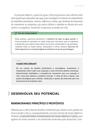 UNICESUMAR
VAMOS RECORDAR?
Em um cenário de desafios profissionais e tecnológicos, atualmente, é
fundamental refletir sobre suas conquistas e como enfrentou desafios emocionais,
desenvolvendo habilidades e competências necessárias para sua evolução. A
vida, como bem sabemos e podemos recordar, é cheia de altos e baixos, mas
pausas estratégicas para reflexão, celebração e ajustes são essenciais para nos
aproximarmos do propósito maior.
O principal objetivo, a partir de agora, é lhe proporcionar uma reflexão sobre
tudo aquilo que aprendeu até aqui, para conseguir ter clareza da importância
de relembrar princípios, valores, objetivos e metas, que desfrute do momento
de comemorar as conquistas, que possa calibrar o caminho na direção dos seus
sonhos e ressignificar, mantendo a esperança no projeto de vida.
PLAY NO CONHECIMENTO
Neste podcast, queremos apresentar a metáfora do sapo na água quente, e
como ela pode ser aplicada em nossas vidas para não deixar que os problemas
e obstáculos que surgirem pela frente nos tornem conformados e nos paralisem,
roubando todos os nossos sonhos. Acompanhe e reflita conosco! Recursos de
mídia disponíveis no conteúdo digital do ambiente virtual de aprendizagem.
DESENVOLVA SEU POTENCIAL
REMEMORANDO PRINCÍPIOS E PROPÓSITOS
Sabemos que a vida é cheia de desafios e obstáculos que, muitas vezes, podem nos
levar a perder o foco e, consequentemente, nos fazer desviar de nossos objetivos.
Portanto, é essencial lembrar constantemente dos nossos objetivos e valores, para
agirmos de forma coerente e nos mantermos motivados para alcançá-los. Lem-
 