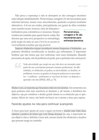 UNICESUMAR
1
5
1
“
Não perca a esperança e não se desespere se não conseguir encontrar
uma solução imediatamente. Perseverança, coragem e fé são necessárias para
enfrentar barreiras, muitas vezes, desconhecidas, ajudando a explorar resultados
alternativos. A fé em um criador, principalmente, nos guiará de olhos vendados
num caminho escuro, tortuoso, cheio de distrações e
facilitadores para a desistência e o insucesso. Sempre
existirá um caminho para quem tem fé, então, lhe
dizemos que uma nova perspectiva ou metodologia
pode surgir em meio ao caos e levá-lo ao sucesso se
você realmente acreditar que seja possível.
Perseverança,
coragem e fé são
necessárias para
enfrentar barreiras
Superar obstáculos requer reconhecer nossas fraquezas e limitações, que
podemos identificar reconhecendo os desafios que enfrentamos. É importante
lembrar que não temos que nos conformar com essas limitações. Quando
precisamos de ajuda, não há problema em pedir, pois a perfeição não é alcançável.
Toda adversidade que surgir em sua vida deve ser encarada como
parte do seu crescimento pessoal e mesmo profissional. As difi-
culdades, os obstáculos, as pedras, as adversidades, os desafios, os
problemas, os erros, as quedas, os fracassos podem ser os seus maio-
res – e melhores – professores se você fizer de tudo e se dispuser a
aprender com eles (DINIZ, 2021, p. 75).
Muitas vezes, as respostas que buscamos estão em nós mesmos. Em momentos nos
quais podemos estar mais suscetíveis ao desânimo e, até mesmo, à desistência dos
objetivos, seja por considerar o desafio grande demais ou os obstáculos que se apre-
sentam, difíceis de vencer, não hesite em buscar em si mesmo a força para superar.
Fazendo ajustes na rota para continuar avançando
A chave para fazer ajustes de curso e seguir em frente é manter uma visão clara,
otimista e positiva do futuro que você deseja alcançar, ou seja, é importante ter
um objetivo claro e definido e focar nele, mesmo diante dos obstáculos e desafios
que possam surgir no caminho.
 