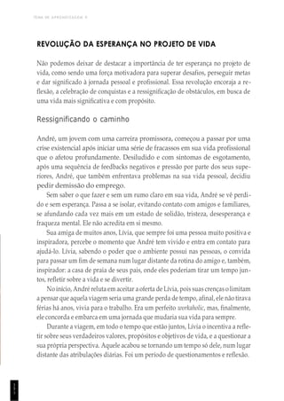 TEMA DE APRENDIZAGEM 9
1
5
1
REVOLUÇÃO DA ESPERANÇA NO PROJETO DE VIDA
Não podemos deixar de destacar a importância de ter esperança no projeto de
vida, como sendo uma força motivadora para superar desafios, perseguir metas
e dar significado à jornada pessoal e profissional. Essa revolução encoraja a re-
flexão, a celebração de conquistas e a ressignificação de obstáculos, em busca de
uma vida mais significativa e com propósito.
Ressignificando o caminho
André, um jovem com uma carreira promissora, começou a passar por uma
crise existencial após iniciar uma série de fracassos em sua vida profissional
que o afetou profundamente. Desiludido e com sintomas de esgotamento,
após uma sequência de feedbacks negativos e pressão por parte dos seus supe-
riores, André, que também enfrentava problemas na sua vida pessoal, decidiu
pedir demissão do emprego.
Sem saber o que fazer e sem um rumo claro em sua vida, André se vê perdi-
do e sem esperança. Passa a se isolar, evitando contato com amigos e familiares,
se afundando cada vez mais em um estado de solidão, tristeza, desesperança e
fraqueza mental. Ele não acredita em si mesmo.
Sua amiga de muitos anos, Lívia, que sempre foi uma pessoa muito positiva e
inspiradora, percebe o momento que André tem vivido e entra em contato para
ajudá-lo. Lívia, sabendo o poder que o ambiente possui nas pessoas, o convida
para passar um fim de semana num lugar distante da rotina do amigo e, também,
inspirador: a casa de praia de seus pais, onde eles poderiam tirar um tempo jun-
tos, refletir sobre a vida e se divertir.
No início, André reluta em aceitar a oferta de Lívia, pois suas crenças o limitam
a pensar que aquela viagem seria uma grande perda de tempo, afinal, ele não tirava
férias há anos, vivia para o trabalho. Era um perfeito workaholic, mas, finalmente,
ele concorda e embarca em uma jornada que mudaria sua vida para sempre.
Durante a viagem, em todo o tempo que estão juntos, Lívia o incentiva a refle-
tir sobre seus verdadeiros valores, propósitos e objetivos de vida, e a questionar a
sua própria perspectiva. Aquele acabou se tornando um tempo só dele, num lugar
distante das atribulações diárias. Foi um período de questionamentos e reflexão.
 