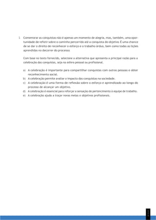 1
1
1
3. Comemorar as conquistas não é apenas um momento de alegria, mas, também, uma opor-
tunidade de refletir sobre o caminho percorrido até a conquista do objetivo. É uma chance
de se dar o direito de reconhecer o esforço e o trabalho árduo, bem como todas as lições
aprendidas no decorrer do processo.
Com base no texto fornecido, selecione a alternativa que apresenta a principal razão para a
celebração das conquistas, seja na esfera pessoal ou profissional.
a) A celebração é importante para compartilhar conquistas com outras pessoas e obter
reconhecimento social.
b) A celebração permite avaliar o impacto das conquistas na sociedade.
c) A celebração é uma forma de reflexão sobre o esforço e aprendizado ao longo do
processo de alcançar um objetivo.
d) A celebração é essencial para reforçar a sensação de pertencimento à equipe de trabalho.
e) A celebração ajuda a traçar novas metas e objetivos profissionais.
 