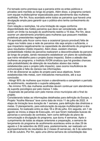Foi tomado como premissa que a parceria entre os entes públicos e
privados será mantida ao longo do projeto. Além disso, o programa contará
com equipe multidisciplinar especializada para atendimento das mulheres
acolhidas. Por fim, ficou acordado entre todos os parceiros que haverá uma
divulgação ampla para garantir que o público-alvo tenha conhecimento do
serviço.
Com relação a restrições, há uma limitação de vagas conforme
disponibilidade dos hotéis parceiros que deve ser considerada, além de
existir um limite na duração do acolhimento restrito a 15 dias. Por fim, deve
ocorrer um atendimento prioritário para mulheres que possuem medidas
protetivas preexistentes registradas.
Foi apontado pela Accor como risco a ocasional (pouco provável) falta de
vagas nos hotéis caso a rede de parceiros não seja ampla o suficiente, o
que impactaria negativamente na capacidade de atendimento do programa e
seus resultados (médio impacto). Além disso, existem chances
(probabilidade média) de parceiros realizarem a descontinuidade da parceria
ao longo do projeto, sendo necessário estabelecer um plano de substituição
que traria retrabalho para o projeto (baixo impacto). Sobre a adesão das
mulheres ao programa, o Instituto AVON sinalizou que há grandes chances
(alta probabilidade) de obtenção de resultados abaixo das metas
estabelecidas para o projeto (alto impacto), caso ocorra insuficiência de
comunicação e falta de clareza nas informações.
A fim de direcionar as ações do projeto para seus objetivos, foram
estabelecidas três metas, com indicadores mensuráveis, até a sua
conclusão:
- Atingir 90% de mulheres que iniciam o atendimento e completam o período
de acolhimento, recebendo o suporte adequado.
- No mínimo 70% das mulheres acolhidas devem continuar com atendimento
de suporte psicológico por pelo menos 1 mês.
- Expansão de parcerias com pelo menos cinco municípios até o final do
projeto.
Considerando todas as informações detalhadas para definição do Escopo, o
Projeto “Acolhe Manaus” teve como data de início 11 de julho de 2022. A
etapa de Iniciação teve duração de 1 semana, para definição das diretrizes e
metas. O planejamento, para estruturação da equipe multidisciplinar e dos
processos, foi realizado entre os dias 18 e 29 de julho. Em seguida, em 1 de
agosto se iniciou a etapa de Execução, em que foram realizadas buscas de
parcerias e conclusão de contratos, bem como definição do plano de
comunicação e divulgação do programa, que durou 4 semanas. Após o
cumprimento de todas as etapas anteriores e preparação, a semana de
lançamento do programa de acolhimento aconteceu entre os dias 29 de
agosto e 2 de setembro de 2022 para, posteriormente, ser realizado um
acompanhamento de resultados de 2 meses (8 semanas), de 5 de setembro
a 28 de outubro. Por fim, após uma última semana de consolidação das
 