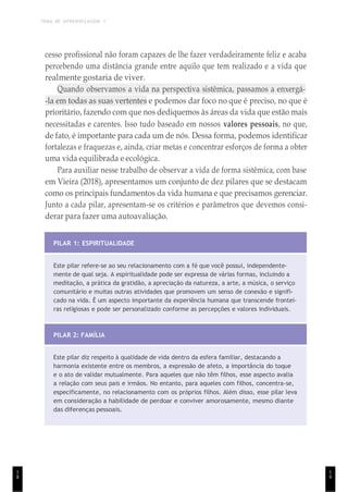 TEMA DE APRENDIZAGEM 1
1
8
cesso profissional não foram capazes de lhe fazer verdadeiramente feliz e acaba
percebendo uma distância grande entre aquilo que tem realizado e a vida que
realmente gostaria de viver.
Quando observamos a vida na perspectiva sistêmica, passamos a enxergá-
-la em todas as suas vertentes e podemos dar foco no que é preciso, no que é
prioritário, fazendo com que nos dediquemos às áreas da vida que estão mais
necessitadas e carentes. Isso tudo baseado em nossos valores pessoais, no que,
de fato, é importante para cada um de nós. Dessa forma, podemos identificar
fortalezas e fraquezas e, ainda, criar metas e concentrar esforços de forma a obter
uma vida equilibrada e ecológica.
Para auxiliar nesse trabalho de observar a vida de forma sistêmica, com base
em Vieira (2018), apresentamos um conjunto de dez pilares que se destacam
como os principais fundamentos da vida humana e que precisamos gerenciar.
Junto a cada pilar, apresentam-se os critérios e parâmetros que devemos consi-
derar para fazer uma autoavaliação.
PILAR 1: ESPIRITUALIDADE
Este pilar refere-se ao seu relacionamento com a fé que você possui, independente-
mente de qual seja. A espiritualidade pode ser expressa de várias formas, incluindo a
meditação, a prática da gratidão, a apreciação da natureza, a arte, a música, o serviço
comunitário e muitas outras atividades que promovem um senso de conexão e signifi-
cado na vida. É um aspecto importante da experiência humana que transcende frontei-
ras religiosas e pode ser personalizado conforme as percepções e valores individuais.
PILAR 2: FAMÍLIA
Este pilar diz respeito à qualidade de vida dentro da esfera familiar, destacando a
harmonia existente entre os membros, a expressão de afeto, a importância do toque
e o ato de validar mutualmente. Para aqueles que não têm filhos, esse aspecto avalia
a relação com seus pais e irmãos. No entanto, para aqueles com filhos, concentra-se,
especificamente, no relacionamento com os próprios filhos. Além disso, esse pilar leva
em consideração a habilidade de perdoar e conviver amorosamente, mesmo diante
das diferenças pessoais.
1
9
 