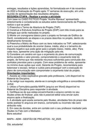 entregas, resultados e lições aprendidas, foi formalizada em 4 de novembro
de 2022 a finalização do Projeto após 17 semanas de execução, em uma
reunião de apresentação dos resultados atingidos.
SEGUNDA ETAPA - Realizar e enviar a atividade
Com base no CASO FICTÍCIO Projeto “Acolhe Manaus” apresentado
anteriormente e considerando os estudos sobre Gerenciamento de Projetos,
realize o que se pede:
1) Preencha o Termo de Abertura do Projeto (TAP).
2) Construa a Estrutura Analítica de Projeto (EAP) com três níveis para as
entregas que serão realizadas no projeto.
3) Monte um cronograma básico para o projeto no formato de Gráfico de
Gantt, considerando as etapas e os prazos descritos no projeto, dentro do
detalhamento fornecido.
4) Preencha a Matriz de Risco com os itens indicados na TAP, selecionando
qual a sua probabilidade de ocorrer (baixa, média, alta) e o tamanho do
impacto negativo que pode gerar para o projeto (baixo, médio, alto). Para
cada risco, apresente uma ação de mitigação para ele.
5) Considere um cenário em que o orçamento do plano de comunicação
tenha excedido o valor previsto, comprometendo o orçamento total do
projeto, de forma que não restarão recursos suficientes para conclusão dos
contratos previstos para o projeto. Com esse problema de verba, apresente
no mínimo duas ações que você, Gerente do Projeto, recomendaria para
balancear o escopo, tempo e custos para prosseguir com a execução do
plano de comunicação sem comprometer o orçamento total do projeto.
Orientações importantes:
1. Assista ao vídeo explicativo gravado pela professora. Link disponível no
Material da Disciplina.
2. Ao redigir sua resposta, atente-se à correção ortográfica e concordância
verbal.
3. Utilize o Formulário-padrão MAPA (arquivo em Word) disponível no
Material da Disciplina para responder à atividade.
4. Certifique-se de que esteja encaminhando o arquivo correto no seu
Studeo antes de finalizar, pois não é possível editar e/ou enviar outro
arquivo após a finalização.
5. A atividade será aceita somente pelo Studeo, atividades fora do prazo não
serão aceitas! E arquivos em branco, corrompido ou incorreto não será
atribuído nota.
6. Em caso de dúvidas, entre em contato com o seu professor mediador pelo
Studeo no Fale com o Mediador.
Bons estudos!
MAPA - ADM - GESTÃO DE PROJETOS - 52_2025
Olá, estudante!
 