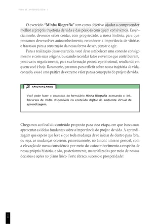TEMA DE APRENDIZAGEM 1
1
8
O exercício “Minha Biografia” tem como objetivo ajudar a compreender
melhor a própria trajetória de vida e das pessoas com quem convivemos. Essen-
cialmente, devemos saber contar, com propriedade, a nossa história, para que
possamos desenvolver autoconhecimento, reconhecer a importância de vitórias
e fracassos para a construção da nossa forma de ser, pensar e agir.
Para a realização desse exercício, você deve estabelecer uma conexão consigo
mesmo e com suas origens, buscando recordar fatos e eventos que contribuíram,
positivaou negativamente, para sua formação pessoal e profissional, resultando em
quem você é hoje. Raramente, paramos para refletir sobre nossa trajetória de vida,
contudo, essa é uma prática de extremo valor para a concepção do projeto de vida.
APROFUNDANDO
Você pode fazer o download do formulário Minha Biografia acessando o link.
Recursos de mídia disponíveis no conteúdo digital do ambiente virtual de
aprendizagem.
Chegamos ao final do conteúdo proposto para essa etapa, em que buscamos
apresentar as ideias fundantes sobre a importância do projeto de vida. A aprendi-
zagem que espero que leve é que toda mudança deve iniciar de dentro para fora,
ou seja, as mudanças ocorrem, primeiramente, no âmbito interno pessoal, com
a elevação de nossa consciência por meio do autoconhecimento a respeito de
nossa própria história, e são, posteriormente, materializadas por meio de nossas
decisões e ações no plano físico. Forte abraço, sucesso e prosperidade!
 