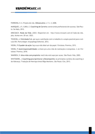 1
1
VAMOS PRATICAR
REFERÊNCIAS
FERREIRA, R. G. Projeto de vida. GVexecutivo, v. 7, n. 4, 2008.
MARQUES, J. R.; CARLI, E. Coaching de Carreira: construindo profissionais de sucesso. São Pau-
lo: Ser Mais, 2012.
MRCOACH. Roda da Vida. c2023. Disponível em: http:/
/www.mrcoach.com.br/roda-da-vida.
php. Acesso em: 20 out. 2023.
TEIXEIRA, A. Felicidade S.A.: por que a satisfação com o trabalho é a utopia possível para o sé-
culo XXI. Porto Alegre: Arquipélago Editorial, 2012.
VIEIRA, P. O poder da ação: faça sua vida ideal sair do papel. Fortaleza: Premius, 2015.
VIEIRA, P. Autorresponsabilidade: a chave pra uma vida de realização e conquistas. 2. ed. For-
taleza: Premius, 2018.
WARREN, R. Uma vida com propósito: você não está aqui por acaso. São Paulo: Vida, 2003.
WHITMORE, J. Coaching para Aprimorar o Desempenho: os princípios e prática do coaching e
da liderança. Tradução de Henrique Amat Rêgo Monteiro. São Paulo: Clio, 2013.
 