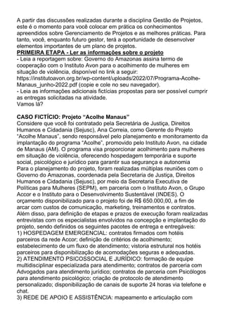 A partir das discussões realizadas durante a disciplina Gestão de Projetos,
este é o momento para você colocar em prática os conhecimentos
apreendidos sobre Gerenciamento de Projetos e as melhores práticas. Para
tanto, você, enquanto futuro gestor, terá a oportunidade de desenvolver
elementos importantes de um plano de projetos.
PRIMEIRA ETAPA - Ler as informações sobre o projeto
- Leia a reportagem sobre: Governo do Amazonas assina termo de
cooperação com o Instituto Avon para o acolhimento de mulheres em
situação de violência, disponível no link a seguir:
https://institutoavon.org.br/wp-content/uploads/2022/07/Programa-Acolhe-
Manaus_junho-2022.pdf (copie e cole no seu navegador).
- Leia as informações adicionais fictícias propostas para ser possível cumprir
as entregas solicitadas na atividade.
Vamos lá?
CASO FICTÍCIO: Projeto “Acolhe Manaus”
Considere que você foi contratado pela Secretária de Justiça, Direitos
Humanos e Cidadania (Sejusc), Ana Correia, como Gerente do Projeto
“Acolhe Manaus”, sendo responsável pelo planejamento e monitoramento da
implantação do programa “Acolhe”, promovido pelo Instituto Avon, na cidade
de Manaus (AM). O programa visa proporcionar acolhimento para mulheres
em situação de violência, oferecendo hospedagem temporária e suporte
social, psicológico e jurídico para garantir sua segurança e autonomia
Para o planejamento do projeto, foram realizadas múltiplas reuniões com o
Governo do Amazonas, coordenada pela Secretaria de Justiça, Direitos
Humanos e Cidadania (Sejusc), por meio da Secretaria Executiva de
Políticas para Mulheres (SEPM), em parceria com o Instituto Avon, o Grupo
Accor e o Instituto para o Desenvolvimento Sustentável (INDES). O
orçamento disponibilizado para o projeto foi de R$ 650.000,00, a fim de
arcar com custos de comunicação, marketing, treinamentos e contratos.
Além disso, para definição de etapas e prazos de execução foram realizadas
entrevistas com os especialistas envolvidos na concepção e implantação do
projeto, sendo definidos os seguintes pacotes de entrega e entregáveis:
1) HOSPEDAGEM EMERGENCIAL: contratos firmados com hotéis
parceiros da rede Accor; definição de critérios de acolhimento;
estabelecimento de um fluxo de atendimento; vistoria estrutural nos hotéis
parceiros para disponibilização de acomodações seguras e adequadas.
2) ATENDIMENTO PSICOSSOCIAL E JURÍDICO: formação de equipe
multidisciplinar especializada para atendimento; contratos de parceria com
Advogados para atendimento jurídico; contratos de parceria com Psicólogos
para atendimento psicológico; criação de protocolo de atendimento
personalizado; disponibilização de canais de suporte 24 horas via telefone e
chat.
3) REDE DE APOIO E ASSISTÊNCIA: mapeamento e articulação com
 