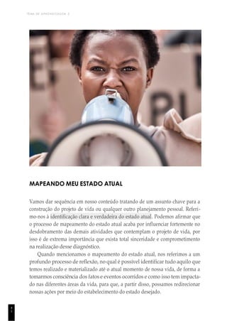 TEMA DE APRENDIZAGEM 2
4
1
MAPEANDO MEU ESTADO ATUAL
Vamos dar sequência em nosso conteúdo tratando de um assunto chave para a
construção do projeto de vida ou qualquer outro planejamento pessoal. Referi-
mo-nos à identificação clara e verdadeira do estado atual. Podemos afirmar que
o processo de mapeamento do estado atual acaba por influenciar fortemente no
desdobramento das demais atividades que contemplam o projeto de vida, por
isso é de extrema importância que exista total sinceridade e comprometimento
na realização desse diagnóstico.
Quando mencionamos o mapeamento do estado atual, nos referimos a um
profundo processo de reflexão, no qual é possível identificar tudo aquilo que
temos realizado e materializado até o atual momento de nossa vida, de forma a
tomarmos consciência dos fatos e eventos ocorridos e como isso tem impacta-
do nas diferentes áreas da vida, para que, a partir disso, possamos redirecionar
nossas ações por meio do estabelecimento do estado desejado.
 