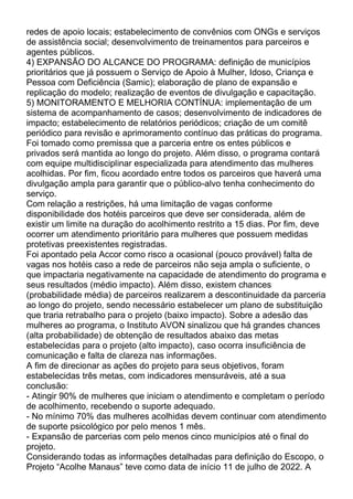 redes de apoio locais; estabelecimento de convênios com ONGs e serviços
de assistência social; desenvolvimento de treinamentos para parceiros e
agentes públicos.
4) EXPANSÃO DO ALCANCE DO PROGRAMA: definição de municípios
prioritários que já possuem o Serviço de Apoio à Mulher, Idoso, Criança e
Pessoa com Deficiência (Samic); elaboração de plano de expansão e
replicação do modelo; realização de eventos de divulgação e capacitação.
5) MONITORAMENTO E MELHORIA CONTÍNUA: implementação de um
sistema de acompanhamento de casos; desenvolvimento de indicadores de
impacto; estabelecimento de relatórios periódicos; criação de um comitê
periódico para revisão e aprimoramento contínuo das práticas do programa.
Foi tomado como premissa que a parceria entre os entes públicos e
privados será mantida ao longo do projeto. Além disso, o programa contará
com equipe multidisciplinar especializada para atendimento das mulheres
acolhidas. Por fim, ficou acordado entre todos os parceiros que haverá uma
divulgação ampla para garantir que o público-alvo tenha conhecimento do
serviço.
Com relação a restrições, há uma limitação de vagas conforme
disponibilidade dos hotéis parceiros que deve ser considerada, além de
existir um limite na duração do acolhimento restrito a 15 dias. Por fim, deve
ocorrer um atendimento prioritário para mulheres que possuem medidas
protetivas preexistentes registradas.
Foi apontado pela Accor como risco a ocasional (pouco provável) falta de
vagas nos hotéis caso a rede de parceiros não seja ampla o suficiente, o
que impactaria negativamente na capacidade de atendimento do programa e
seus resultados (médio impacto). Além disso, existem chances
(probabilidade média) de parceiros realizarem a descontinuidade da parceria
ao longo do projeto, sendo necessário estabelecer um plano de substituição
que traria retrabalho para o projeto (baixo impacto). Sobre a adesão das
mulheres ao programa, o Instituto AVON sinalizou que há grandes chances
(alta probabilidade) de obtenção de resultados abaixo das metas
estabelecidas para o projeto (alto impacto), caso ocorra insuficiência de
comunicação e falta de clareza nas informações.
A fim de direcionar as ações do projeto para seus objetivos, foram
estabelecidas três metas, com indicadores mensuráveis, até a sua
conclusão:
- Atingir 90% de mulheres que iniciam o atendimento e completam o período
de acolhimento, recebendo o suporte adequado.
- No mínimo 70% das mulheres acolhidas devem continuar com atendimento
de suporte psicológico por pelo menos 1 mês.
- Expansão de parcerias com pelo menos cinco municípios até o final do
projeto.
Considerando todas as informações detalhadas para definição do Escopo, o
Projeto “Acolhe Manaus” teve como data de início 11 de julho de 2022. A
 