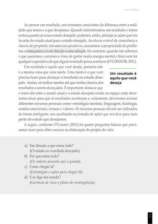 UNICESUMAR
4
9
Ao pensar um resultado, nos tornamos conscientes da diferença entre a reali-
dade que temos e a que desejamos. Quando determinamos um resultado e temos
certezaquanto ao nosso estado desejado, podemos, então, planejar as açõesque nos
levarão do estado atual para o estado desejado. Ao elevar o nível de consciência e
clareza de propósito, tornamo-nos proativos, assumimos a propriedade do proble-
ma e começamos a ir em direção a uma solução. Do contrário, quando não sabemos
o que queremos, corremos o risco de gastar muita energia mental e física sem ter
qualquer expectativa deque algum resultado possa acontecer (O’CONNOR, 2011).
Um resultado é aquilo que você deseja, portanto não
é a mesma coisa que uma tarefa. Uma tarefa é o que você
precisa fazer para alcançar o resultado ou estado dese-
jado. Assim, só realize tarefas até que tenha clareza dos
resultados a serem alcançados. É importante destacar que
Um resultado é
aquilo que você
deseja
o intervalo entre o estado atual e o estado desejado reside no espaço onde deve-
remos atuar para que os resultados aconteçam e, certamente, deveremos acionar
diferentes recursos pessoais como: estratégias mentais, linguagem, fisiologia,
estados emocionais, crenças e valores. Os recursos pessoais devem ser utilizados
de forma inteligente, nos auxiliando na tomada de ações que nos leve para mais
perto do estado que desejamos.
A seguir, conforme O’Connor (2011) há quatro perguntas básicas que preci-
samos fazer para obter sucesso na elaboração do projeto de vida:
a) Em direção a que estou indo?
(O estado ou resultado desejado).
b) Por que estou indo?
(Os valores pessoais que o guiam).
c) Como chegar lá?
(Estratégias e ações para chegar lá).
d) E se algo der errado?
(Gerência de risco e plano de contingência).
 