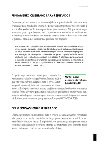 UNICESUMAR
5
5
PENSAMENTO ORIENTADO PARA RESULTADOS
Para conseguirmos alcançar o estado desejado, é imprescindível termos uma forte
orientação para resultados, levando a pensar consistentemente nos objetivos a
serem alcançados frente a seus propósitos gerais na vida. Até que saiba o que
realmente quer, o que fizer não terá propósito e seus resultados serão aleatórios.
A orientação para resultados lhe permite controle sobre a direção na qual está
seguindo, e precisamos dela na vida pessoal e nos negócios.
A orientação para resultados é uma abordagem que enfatiza a importância de definir
metas claras e tangíveis, estratégias planejadas e tomar ações consistentes para
alcançar objetivos específicos. Essa consideração valoriza a medição do progresso
e a avaliação de desempenho como meios de garantir que os esforços sejam
alinhados com resultados mensuráveis e desejados. A orientação para resultados
é essencial em contextos profissionais e pessoais, pois impulsiona a eficiência, o
cumprimento de prazos e a conquista de metas, promovendo o crescimento e o
sucesso contínuo (O’CONNOR, 2011).
O oposto ao pensamento voltado para resultados é o
pensamento voltado para problemas, focaliza aquilo
que está errado e busca culpados para os erros. De for-
ma geral, nossa sociedade está emaranhada no pensa-
Manter nosso
pensamento voltado
para resultados
mento voltado para problemase agora que játemosesse esclarecimento, precisamos
atuar de forma a evitar o pensamento voltado aos problemas e manter nosso pen-
samento voltado para resultados, pois só assim teremos condições para nos manter
alinhados com os resultados que queremos alcançar (O’CONNOR, 2011).
PERSPECTIVAS SOBRE RESULTADOS
Quando pensamos em resultados para o projeto de vida, devemos considerar
três perspectivas, sendo: resultados de longo prazo, resultados de médio prazo
e resultados de curto prazo. É imprescindível que consigamos pensar nossos
resultados considerando os prazos e tempo de maturação, pois somente dessa
forma poderemos construir um plano de ação efetivo.
 
