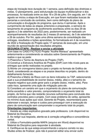 etapa de Iniciação teve duração de 1 semana, para definição das diretrizes e
metas. O planejamento, para estruturação da equipe multidisciplinar e dos
processos, foi realizado entre os dias 18 e 29 de julho. Em seguida, em 1 de
agosto se iniciou a etapa de Execução, em que foram realizadas buscas de
parcerias e conclusão de contratos, bem como definição do plano de
comunicação e divulgação do programa, que durou 4 semanas. Após o
cumprimento de todas as etapas anteriores e preparação, a semana de
lançamento do programa de acolhimento aconteceu entre os dias 29 de
agosto e 2 de setembro de 2022 para, posteriormente, ser realizado um
acompanhamento de resultados de 2 meses (8 semanas), de 5 de setembro
a 28 de outubro. Por fim, após uma última semana de consolidação das
entregas, resultados e lições aprendidas, foi formalizada em 4 de novembro
de 2022 a finalização do Projeto após 17 semanas de execução, em uma
reunião de apresentação dos resultados atingidos.
SEGUNDA ETAPA - Realizar e enviar a atividade
Com base no CASO FICTÍCIO Projeto “Acolhe Manaus” apresentado
anteriormente e considerando os estudos sobre Gerenciamento de Projetos,
realize o que se pede:
1) Preencha o Termo de Abertura do Projeto (TAP).
2) Construa a Estrutura Analítica de Projeto (EAP) com três níveis para as
entregas que serão realizadas no projeto.
3) Monte um cronograma básico para o projeto no formato de Gráfico de
Gantt, considerando as etapas e os prazos descritos no projeto, dentro do
detalhamento fornecido.
4) Preencha a Matriz de Risco com os itens indicados na TAP, selecionando
qual a sua probabilidade de ocorrer (baixa, média, alta) e o tamanho do
impacto negativo que pode gerar para o projeto (baixo, médio, alto). Para
cada risco, apresente uma ação de mitigação para ele.
5) Considere um cenário em que o orçamento do plano de comunicação
tenha excedido o valor previsto, comprometendo o orçamento total do
projeto, de forma que não restarão recursos suficientes para conclusão dos
contratos previstos para o projeto. Com esse problema de verba, apresente
no mínimo duas ações que você, Gerente do Projeto, recomendaria para
balancear o escopo, tempo e custos para prosseguir com a execução do
plano de comunicação sem comprometer o orçamento total do projeto.
Orientações importantes:
1. Assista ao vídeo explicativo gravado pela professora. Link disponível no
Material da Disciplina.
2. Ao redigir sua resposta, atente-se à correção ortográfica e concordância
verbal.
3. Utilize o Formulário-padrão MAPA (arquivo em Word) disponível no
Material da Disciplina para responder à atividade.
4. Certifique-se de que esteja encaminhando o arquivo correto no seu
Studeo antes de finalizar, pois não é possível editar e/ou enviar outro
 