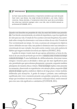 5
9
UNICESUMAR
APROFUNDANDO
Ao fazer essas escolhas conscientes, é importante considerar que você não pode
fazer tudo o que deseja. Isso exige tomada de decisões e, por vezes, implica
renúncias. Nessas decisões, é fundamental determinar quais são as prioridades
das coisas que realmente agregam valor a sua vida, seja no âmbito pessoal ou
profissional (O’CONNOR, 2011).
Quando você descobre seu propósito de vida, fica mais fácil definir suas priorida-
des. Você decide conscientemente, em ordem deimportância, o que traz significado
de valor para sua vida. O estado de Flow acontece com mais frequência. Sua autori-
dade sobre o tempo fica dominante e você toma as rédeas da sua vida. O estado de
Flow vai dominando seu tempo. Às vezes, as pessoas até conseguem ter objetivos
claros e definidos em suas vidas, mas podem se distanciar entre suas intenções e a
concretização de suas vontades. Isso pode ocorrer, muitas vezes, pela ausência de
hábitos que tragam resultados favoráveis aos objetivos (DUHIGG, 2012).
A gestão do tempo é muito mais do que apenas administrar as horas do dia,
trata-se de um conceito profundo que envolve a maneira como vivemos no tempo
e através do tempo. É uma habilidade de, deliberadamente, direcionar nossas
energias e recursos para as atividades e metas que são mais significativas para
nós, permitindo que aproveitemos plenamente o presente, enquanto também
planejamos de maneira eficaz o futuro. Viver no tempo implica estar presente
no momento, absorvendo as experiências com atenção plena, enquanto viver
através do tempo significa estabelecer objetivos de longo prazo e tomar medidas
deliberadas para alcançá-los. A gestão do tempo é, portanto, uma combinação
equilibrada entre viver o momento presente com gratidão e propósito, ao mesmo
tempo que investimos em nosso crescimento e realização futura, sendo essencial
para criar uma vida significativa e satisfatória (O’CONNOR, 2011).
1
1
 