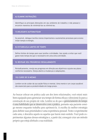 TEMA DE APRENDIZAGEM 2
1
1
6) ELIMINE DISTRAÇÕES
Identifique as principais distrações em seu ambiente de trabalho e vida pessoal e
encontre maneiras de minimizá-las ou eliminá-las.
7) DELEGAR E AUTOMATIZAR
Se possível, delegue tarefas menos importantes e automatize processos para econo-
mizar tempo e energia.
8) ESTABELEÇA LIMITES DE TEMPO
Defina limites de tempo para suas tarefas e atividades. Isso ajuda a evitar que você
gaste mais tempo do que o necessário em uma única atividade.
9) REVISAR SEU PROGRESSO REGULARMENTE
Periodicamente, reveja seu progresso em direção aos objetivos e ajuste seu plano
conforme necessário. Esteja aberto a mudanças e adaptações.
10) CUIDE DE SI MESMO
Lembre-se de cuidar da sua saúde física e mental. Uma mente e um corpo saudável
são essenciais para a produtividade em longo prazo.
Ao buscar colocar em prática cada um dos itens relacionados, você estará mais
bem equipado para gerenciar seu tempo de forma eficaz e direcioná-lo para a
construção de seu projeto de vida. Lembre-se de que o gerenciamento do tempo
é uma habilidade que se desenvolve com a prática, portanto seja paciente consi-
go mesmo enquanto trabalha para aprimorá-la. A escolha da melhor estratégia
para definir suas prioridades é uma experiência pessoal. Teste e experimente
cada uma, e descubra aquela ou aquelas que fazem mais sentido. Você pode ex-
perimentar algumas dessas estratégias e, a partir daí, conseguir criar um método
próprio que esteja alinhado a sua realidade.
 