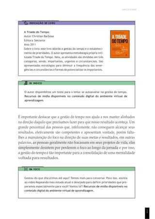 UNICESUMAR
1
5
INDICAÇÃO DE LIVRO
A Tríade do Tempo
Autor: Christian Barbosa
Editora: Sextante
Ano: 2011
Sobre o livro: este livro aborda a gestão do tempo e o estabeleci-
mento de prioridades. O autor apresenta metodologia própria inti-
tulada Tríade do Tempo. Nela, as atividades são divididas em três
categorias, sendo: importantes, urgentes e circunstanciais. São
apresentadas estratégias para diminuir a frequência das emer-
gências e circunstâncias e formas de potencializar os importantes.
EU INDICO
O autor disponibiliza um teste para o leitor se autoavaliar na gestão do tempo.
Recursos de mídia disponíveis no conteúdo digital do ambiente virtual de
aprendizagem.
É importante destacar que a gestão do tempo nos ajuda a nos manter alinhados
na direção daquilo que precisamos fazer para que nosso resultado aconteça. Um
grande percentual das pessoas que, infelizmente, não conseguem alcançar seus
resultados, efetivamente são competentes e apresentam vontade, porém falta-
lhes a manutenção do foco na direção de suas metas e resultados, em outras
palavras, as pessoas geralmente não fracassam em seus projetos de vida, elas
simplesmente desistem por perderem o foco ao longo da jornada e por isso,
a gestão do tempo é tão importante para a consolidação de uma mentalidade
voltada para resultados.
EM FOCO
Gostou do que discutimos até aqui? Temos mais para conversar. Para isso, assista
ao vídeo Mapeando meu estado atual e desejado para definir prioridades que pre-
paramos especialmente para você! Vamos lá?! Recursos de mídia disponíveis no
conteúdo digital do ambiente virtual de aprendizagem.
 