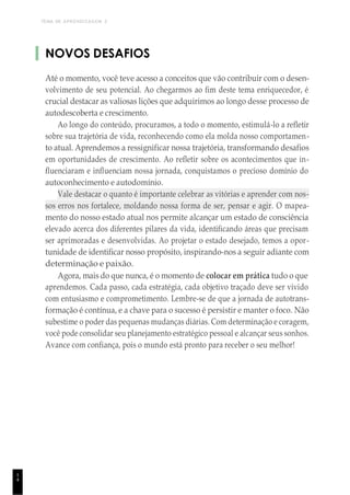 TEMA DE APRENDIZAGEM 2
1
4
NOVOS DESAFIOS
Até o momento, você teve acesso a conceitos que vão contribuir com o desen-
volvimento de seu potencial. Ao chegarmos ao fim deste tema enriquecedor, é
crucial destacar as valiosas lições que adquirimos ao longo desse processo de
autodescoberta e crescimento.
Ao longo do conteúdo, procuramos, a todo o momento, estimulá-lo a refletir
sobre sua trajetória de vida, reconhecendo como ela molda nosso comportamen-
to atual. Aprendemos a ressignificar nossa trajetória, transformando desafios
em oportunidades de crescimento. Ao refletir sobre os acontecimentos que in-
fluenciaram e influenciam nossa jornada, conquistamos o precioso domínio do
autoconhecimento e autodomínio.
Vale destacar o quanto é importante celebrar as vitórias e aprender com nos-
sos erros nos fortalece, moldando nossa forma de ser, pensar e agir. O mapea-
mento do nosso estado atual nos permite alcançar um estado de consciência
elevado acerca dos diferentes pilares da vida, identificando áreas que precisam
ser aprimoradas e desenvolvidas. Ao projetar o estado desejado, temos a opor-
tunidade de identificar nosso propósito, inspirando-nos a seguir adiante com
determinação e paixão.
Agora, mais do que nunca, é o momento de colocar em prática tudo o que
aprendemos. Cada passo, cada estratégia, cada objetivo traçado deve ser vivido
com entusiasmo e comprometimento. Lembre-se de que a jornada de autotrans-
formação é contínua, e a chave para o sucesso é persistir e manter o foco. Não
subestime o poder das pequenas mudanças diárias. Com determinação e coragem,
você pode consolidar seu planejamento estratégico pessoal e alcançar seus sonhos.
Avance com confiança, pois o mundo está pronto para receber o seu melhor!
 