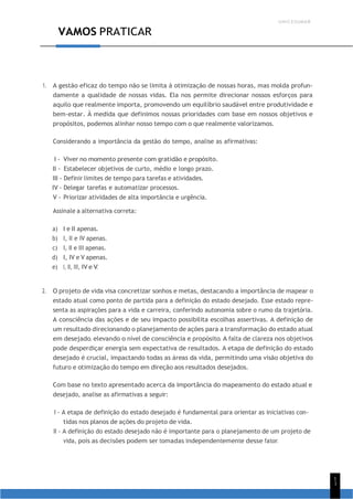 UNICESUMAR
1
1
VAMOS PRATICAR
1. A gestão eficaz do tempo não se limita à otimização de nossas horas, mas molda profun-
damente a qualidade de nossas vidas. Ela nos permite direcionar nossos esforços para
aquilo que realmente importa, promovendo um equilíbrio saudável entre produtividade e
bem-estar. À medida que definimos nossas prioridades com base em nossos objetivos e
propósitos, podemos alinhar nosso tempo com o que realmente valorizamos.
Considerando a importância da gestão do tempo, analise as afirmativas:
I - Viver no momento presente com gratidão e propósito.
II - Estabelecer objetivos de curto, médio e longo prazo.
III - Definir limites de tempo para tarefas e atividades.
IV - Delegar tarefas e automatizar processos.
V - Priorizar atividades de alta importância e urgência.
Assinale a alternativa correta:
a) I e II apenas.
b) I, II e IV apenas.
c) I, II e III apenas.
d) I, IV e V apenas.
e) I, II, III, IV e V.
2. O projeto de vida visa concretizar sonhos e metas, destacando a importância de mapear o
estado atual como ponto de partida para a definição do estado desejado. Esse estado repre-
senta as aspirações para a vida e carreira, conferindo autonomia sobre o rumo da trajetória.
A consciência das ações e de seu impacto possibilita escolhas assertivas. A definição de
um resultado direcionando o planejamento de ações para a transformação do estado atual
em desejado, elevando o nível de consciência e propósito. A falta de clareza nos objetivos
pode desperdiçar energia sem expectativa de resultados. A etapa de definição do estado
desejado é crucial, impactando todas as áreas da vida, permitindo uma visão objetiva do
futuro e otimização do tempo em direção aos resultados desejados.
Com base no texto apresentado acerca da importância do mapeamento do estado atual e
desejado, analise as afirmativas a seguir:
I - A etapa de definição do estado desejado é fundamental para orientar as iniciativas con-
tidas nos planos de ações do projeto de vida.
II - A definição do estado desejado não é importante para o planejamento de um projeto de
vida, pois as decisões podem ser tomadas independentemente desse fator.
 