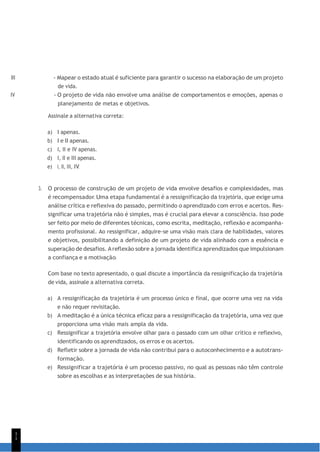 1
1
III - Mapear o estado atual é suficiente para garantir o sucesso na elaboração de um projeto
de vida.
IV - O projeto de vida não envolve uma análise de comportamentos e emoções, apenas o
planejamento de metas e objetivos.
Assinale a alternativa correta:
a) I apenas.
b) I e II apenas.
c) I, II e IV apenas.
d) I, II e III apenas.
e) I, II, III, IV.
3. O processo de construção de um projeto de vida envolve desafios e complexidades, mas
é recompensador. Uma etapa fundamental é a ressignificação da trajetória, que exige uma
análise crítica e reflexiva do passado, permitindo o aprendizado com erros e acertos. Res-
significar uma trajetória não é simples, mas é crucial para elevar a consciência. Isso pode
ser feito por meio de diferentes técnicas, como escrita, meditação, reflexão e acompanha-
mento profissional. Ao ressignificar, adquire-se uma visão mais clara de habilidades, valores
e objetivos, possibilitando a definição de um projeto de vida alinhado com a essência e
superação de desafios. Areflexão sobre a jornada identifica aprendizados que impulsionam
a confiança e a motivação.
Com base no texto apresentado, o qual discute a importância da ressignificação da trajetória
de vida, assinale a alternativa correta.
a) A ressignificação da trajetória é um processo único e final, que ocorre uma vez na vida
e não requer revisitação.
b) A meditação é a única técnica eficaz para a ressignificação da trajetória, uma vez que
proporciona uma visão mais ampla da vida.
c) Ressignificar a trajetória envolve olhar para o passado com um olhar crítico e reflexivo,
identificando os aprendizados, os erros e os acertos.
d) Refletir sobre a jornada de vida não contribui para o autoconhecimento e a autotrans-
formação.
e) Ressignificar a trajetória é um processo passivo, no qual as pessoas não têm controle
sobre as escolhas e as interpretações de sua história.
 