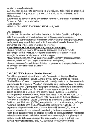 arquivo após a finalização.
5. A atividade será aceita somente pelo Studeo, atividades fora do prazo não
serão aceitas! E arquivos em branco, corrompido ou incorreto não será
atribuído nota.
6. Em caso de dúvidas, entre em contato com o seu professor mediador pelo
Studeo no Fale com o Mediador.
Bons estudos!
MAPA - ADM - GESTÃO DE PROJETOS - 52_2025
Olá, estudante!
A partir das discussões realizadas durante a disciplina Gestão de Projetos,
este é o momento para você colocar em prática os conhecimentos
apreendidos sobre Gerenciamento de Projetos e as melhores práticas. Para
tanto, você, enquanto futuro gestor, terá a oportunidade de desenvolver
elementos importantes de um plano de projetos.
PRIMEIRA ETAPA - Ler as informações sobre o projeto
- Leia a reportagem sobre: Governo do Amazonas assina termo de
cooperação com o Instituto Avon para o acolhimento de mulheres em
situação de violência, disponível no link a seguir:
https://institutoavon.org.br/wp-content/uploads/2022/07/Programa-Acolhe-
Manaus_junho-2022.pdf (copie e cole no seu navegador).
- Leia as informações adicionais fictícias propostas para ser possível cumprir
as entregas solicitadas na atividade.
Vamos lá?
CASO FICTÍCIO: Projeto “Acolhe Manaus”
Considere que você foi contratado pela Secretária de Justiça, Direitos
Humanos e Cidadania (Sejusc), Ana Correia, como Gerente do Projeto
“Acolhe Manaus”, sendo responsável pelo planejamento e monitoramento da
implantação do programa “Acolhe”, promovido pelo Instituto Avon, na cidade
de Manaus (AM). O programa visa proporcionar acolhimento para mulheres
em situação de violência, oferecendo hospedagem temporária e suporte
social, psicológico e jurídico para garantir sua segurança e autonomia
Para o planejamento do projeto, foram realizadas múltiplas reuniões com o
Governo do Amazonas, coordenada pela Secretaria de Justiça, Direitos
Humanos e Cidadania (Sejusc), por meio da Secretaria Executiva de
Políticas para Mulheres (SEPM), em parceria com o Instituto Avon, o Grupo
Accor e o Instituto para o Desenvolvimento Sustentável (INDES). O
orçamento disponibilizado para o projeto foi de R$ 650.000,00, a fim de
arcar com custos de comunicação, marketing, treinamentos e contratos.
Além disso, para definição de etapas e prazos de execução foram realizadas
entrevistas com os especialistas envolvidos na concepção e implantação do
projeto, sendo definidos os seguintes pacotes de entrega e entregáveis:
1) HOSPEDAGEM EMERGENCIAL: contratos firmados com hotéis
 