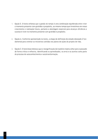 1
8
1. Opção E. O texto enfatiza que a gestão do tempo é uma combinação equilibrada entre viver
o momento presente com gratidão e propósito, ao mesmo tempo que investimos em nosso
crescimento e realização futura, portanto a abordagem essencial para alcançar eficiência e
sucesso é viver no momento presente com gratidão e propósito.
2. Opção A. Conforme apresentado no texto, a etapa de definição do estado desejado é fun-
damental para orientar as iniciativas contidas nos planos de ações do projeto de vida.
3. Opção C. O texto base destaca que a ressignificação da trajetória implica olhar para o passado
de forma crítica e reflexiva, identificando os aprendizados, os erros e os acertos como parte
do processo de autoconhecimento e autotransformação.
 