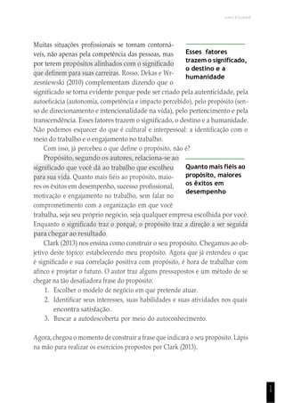 UNICESUMAR
1
5
Muitas situações profissionais se tornam contorná-
veis, não apenas pela competência das pessoas, mas
por terem propósitos alinhados com o significado
que definem para suas carreiras. Rosso, Dekas e Wr-
zesniewski (2010) complementam dizendo que o
Esses fatores
trazem o significado,
o destino e a
humanidade
significado se torna evidente porque pode ser criado pela autenticidade, pela
autoeficácia (autonomia, competência e impacto percebido), pelo propósito (sen-
so de direcionamento e intencionalidade na vida), pelo pertencimento e pela
transcendência. Esses fatores trazem o significado, o destino e a humanidade.
Não podemos esquecer do que é cultural e interpessoal: a identificação com o
meio do trabalho e o engajamento no trabalho.
Com isso, já percebeu o que define o propósito, não é?
Propósito, segundo os autores, relaciona-se ao
significado que você dá ao trabalho que escolheu
para sua vida. Quanto mais fiéis ao propósito, maio-
res os êxitos em desempenho, sucesso profissional,
motivação e engajamento no trabalho, sem falar no
comprometimento com a organização em que você
Quanto mais fiéis ao
propósito, maiores
os êxitos em
desempenho
trabalha, seja seu próprio negócio, seja qualquer empresa escolhida por você.
Enquanto o significado traz o porquê, o propósito traz a direção a ser seguida
para chegar ao resultado.
Clark (2013) nos ensina como construir o seu propósito. Chegamos ao ob-
jetivo deste tópico: estabelecendo meu propósito. Agora que já entendeu o que
é significado e sua correlação positiva com propósito, é hora de trabalhar com
afinco e projetar o futuro. O autor traz alguns pressupostos e um método de se
chegar na tão desafiadora frase do propósito:
1. Escolher o modelo de negócio em que pretende atuar.
2. Identificar seus interesses, suas habilidades e suas atividades nos quais
encontra satisfação.
3. Buscar a autodescoberta por meio do autoconhecimento.
Agora, chegou o momento de construir a frase que indicará o seu propósito. Lápis
na mão para realizar os exercícios propostos por Clark (2013).
 
