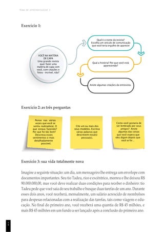 TEMA DE APRENDIZAGEM 3
1
4
Pense nas várias
vezes que você se
sentiu realizado(a). O
que estava fazendo?
Por que foi tão bom?
Descreva esses
sentimentos o mais
detalhadamente
possível.
Cite um ou mais dos
seus modelos. Escreva
várias palavras que
descrevem essa(s)
pessoa(s).
Como você gostaria de
ser lembrado por seus
amigos? Anote
algumas das coisas
que você espera que
eles digam depois que
você se for…
Exercício 1:
Qual é o nome da revista?
Escolha um veículo de comunicação
que você teria orgulho de aparecer
VOCÊ NA MATÉRIA
DE CAPA
Uma grande revista
quer fazer uma
matéria de capa com
você, com citações e
fotos - incrível, não?
Qual a história? Por que você está
aparecendo?
Anote algumas citações da entrevista.
Exercício 2: as três perguntas
Exercício 3: sua vida totalmente nova
Imagine a seguinte situação: um dia, um mensageiro lhe entrega um envelope com
documentos importantes. Seu tio Tadeu, rico e excêntrico, morreu e lhe deixou R$
90.000.000,00, mas você deve realizar duas condições para receber o dinheiro: tio
Tadeu pede que você saia do seutrabalho e busque duas tarefas de um ano. Durante
esses dois anos, você receberá, mensalmente, um salário acrescido de reembolsos
para despesas relacionadas com a realização das tarefas, tais como viagens e edu-
cação. No final do primeiro ano, você receberá uma quantia de R$ 45 milhões, e
mais R$ 45 milhões em um fundo a ser lançado após a conclusão do primeiro ano.
 