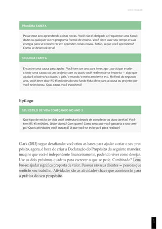 UNICESUMAR
1
1
PRIMEIRA TAREFA
Passe esse ano aprendendo coisas novas. Você não é obrigado a frequentar uma facul-
dade ou qualquer outro programa formal de ensino. Você deve usar seu tempo e suas
energia para se concentrar em aprender coisas novas. Então, o que você aprenderá?
Como se desenvolveria?
SEGUNDA TAREFA
Encontre uma causa para apoiar. Você tem um ano para investigar, participar e sele-
cionar uma causa ou um projeto com os quais você realmente se importa — algo que
ajudará o bairro/a cidade/o país/o mundo/o meio ambiente etc. No final do segundo
ano, você deve doar R$ 45 milhões do seu fundo fiduciário para a causa ou projeto que
você selecionou. Qual causa você escolherá?
Epílogo
SEU ESTILO DE VIDA COMEÇANDO NO ANO 3
Que tipo de estilo de vida você desfrutará depois de completar as duas tarefas? Você
tem R$ 45 milhões. Onde viverá? Com quem? Como será que você gastaria o seu tem-
po? Quais atividades você buscará? O que você se esforçará para realizar?
Clark (2013) segue desafiando: você criou as bases para ajudar a criar o seu pro-
pósito, agora, é hora de criar a Declaração do Propósito da seguinte maneira:
imagine que você é independente financeiramente, podendo viver como desejar.
Use os dois próximos quadros para escrever o que se pede. Combinado? Lem-
bre-se: ajudar significa proposta de valor. Pessoas são seus clientes — pessoas que
sentirão seu trabalho. Atividades são as atividades-chave que acontecerão para
a prática do seu propósito.
 