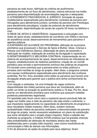 parceiros da rede Accor; definição de critérios de acolhimento;
estabelecimento de um fluxo de atendimento; vistoria estrutural nos hotéis
parceiros para disponibilização de acomodações seguras e adequadas.
2) ATENDIMENTO PSICOSSOCIAL E JURÍDICO: formação de equipe
multidisciplinar especializada para atendimento; contratos de parceria com
Advogados para atendimento jurídico; contratos de parceria com Psicólogos
para atendimento psicológico; criação de protocolo de atendimento
personalizado; disponibilização de canais de suporte 24 horas via telefone e
chat.
3) REDE DE APOIO E ASSISTÊNCIA: mapeamento e articulação com
redes de apoio locais; estabelecimento de convênios com ONGs e serviços
de assistência social; desenvolvimento de treinamentos para parceiros e
agentes públicos.
4) EXPANSÃO DO ALCANCE DO PROGRAMA: definição de municípios
prioritários que já possuem o Serviço de Apoio à Mulher, Idoso, Criança e
Pessoa com Deficiência (Samic); elaboração de plano de expansão e
replicação do modelo; realização de eventos de divulgação e capacitação.
5) MONITORAMENTO E MELHORIA CONTÍNUA: implementação de um
sistema de acompanhamento de casos; desenvolvimento de indicadores de
impacto; estabelecimento de relatórios periódicos; criação de um comitê
periódico para revisão e aprimoramento contínuo das práticas do programa.
Foi tomado como premissa que a parceria entre os entes públicos e
privados será mantida ao longo do projeto. Além disso, o programa contará
com equipe multidisciplinar especializada para atendimento das mulheres
acolhidas. Por fim, ficou acordado entre todos os parceiros que haverá uma
divulgação ampla para garantir que o público-alvo tenha conhecimento do
serviço.
Com relação a restrições, há uma limitação de vagas conforme
disponibilidade dos hotéis parceiros que deve ser considerada, além de
existir um limite na duração do acolhimento restrito a 15 dias. Por fim, deve
ocorrer um atendimento prioritário para mulheres que possuem medidas
protetivas preexistentes registradas.
Foi apontado pela Accor como risco a ocasional (pouco provável) falta de
vagas nos hotéis caso a rede de parceiros não seja ampla o suficiente, o
que impactaria negativamente na capacidade de atendimento do programa e
seus resultados (médio impacto). Além disso, existem chances
(probabilidade média) de parceiros realizarem a descontinuidade da parceria
ao longo do projeto, sendo necessário estabelecer um plano de substituição
que traria retrabalho para o projeto (baixo impacto). Sobre a adesão das
mulheres ao programa, o Instituto AVON sinalizou que há grandes chances
(alta probabilidade) de obtenção de resultados abaixo das metas
estabelecidas para o projeto (alto impacto), caso ocorra insuficiência de
comunicação e falta de clareza nas informações.
A fim de direcionar as ações do projeto para seus objetivos, foram
 
