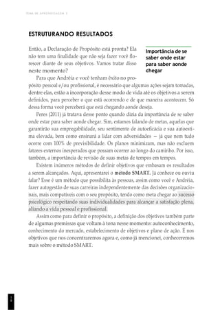 TEMA DE APRENDIZAGEM 3
1
8
ESTRUTURANDO RESULTADOS
Então, a Declaração de Propósito está pronta? Ela
não tem uma finalidade que não seja fazer você flo-
rescer diante de seus objetivos. Vamos tratar disso
neste momento?
Para que Andréia e você tenham êxito no pro-
Importância de se
saber onde estar
para saber aonde
chegar
pósito pessoal e/ou profissional, é necessário que algumas ações sejam tomadas,
dentre elas, estão a incorporação desse modo de vida até os objetivos a serem
definidos, para perceber o que está ocorrendo e de que maneira acontecem. Só
dessa forma você perceberá que está chegando aonde deseja.
Peres (2011) já tratava desse ponto quando dizia da importância de se saber
onde estar para saber aonde chegar. Sim, estamos falando de metas, aquelas que
garantirão sua empregabilidade, seu sentimento de autoeficácia e sua autoesti-
ma elevada, bem como ensinará a lidar com adversidades — já que nem tudo
ocorre com 100% de previsibilidade. Os planos minimizam, mas não excluem
fatores externos inesperados que possam ocorrer ao longo do caminho. Por isso,
também, a importância de revisão de suas metas de tempos em tempos.
Existem inúmeros métodos de definir objetivos que embasam os resultados
a serem alcançados. Aqui, apresentarei o método SMART. Já conhece ou ouviu
falar? Esse é um método que possibilita às pessoas, assim como você e Andréia,
fazer autogestão de suas carreiras independentemente das decisões organizacio-
nais, mais compatíveis com o seu propósito, tendo como meta chegar ao sucesso
psicológico respeitando suas individualidades para alcançar a satisfação plena,
aliando a vida pessoal e profissional.
Assim como para definir o propósito, a definição dos objetivos também parte
de algumas premissas que voltam à tona nesse momento: autoconhecimento,
conhecimento do mercado, estabelecimento de objetivos e plano de ação. É nos
objetivos que nos concentraremos agora e, como já mencionei, conheceremos
mais sobre o método SMART.
 